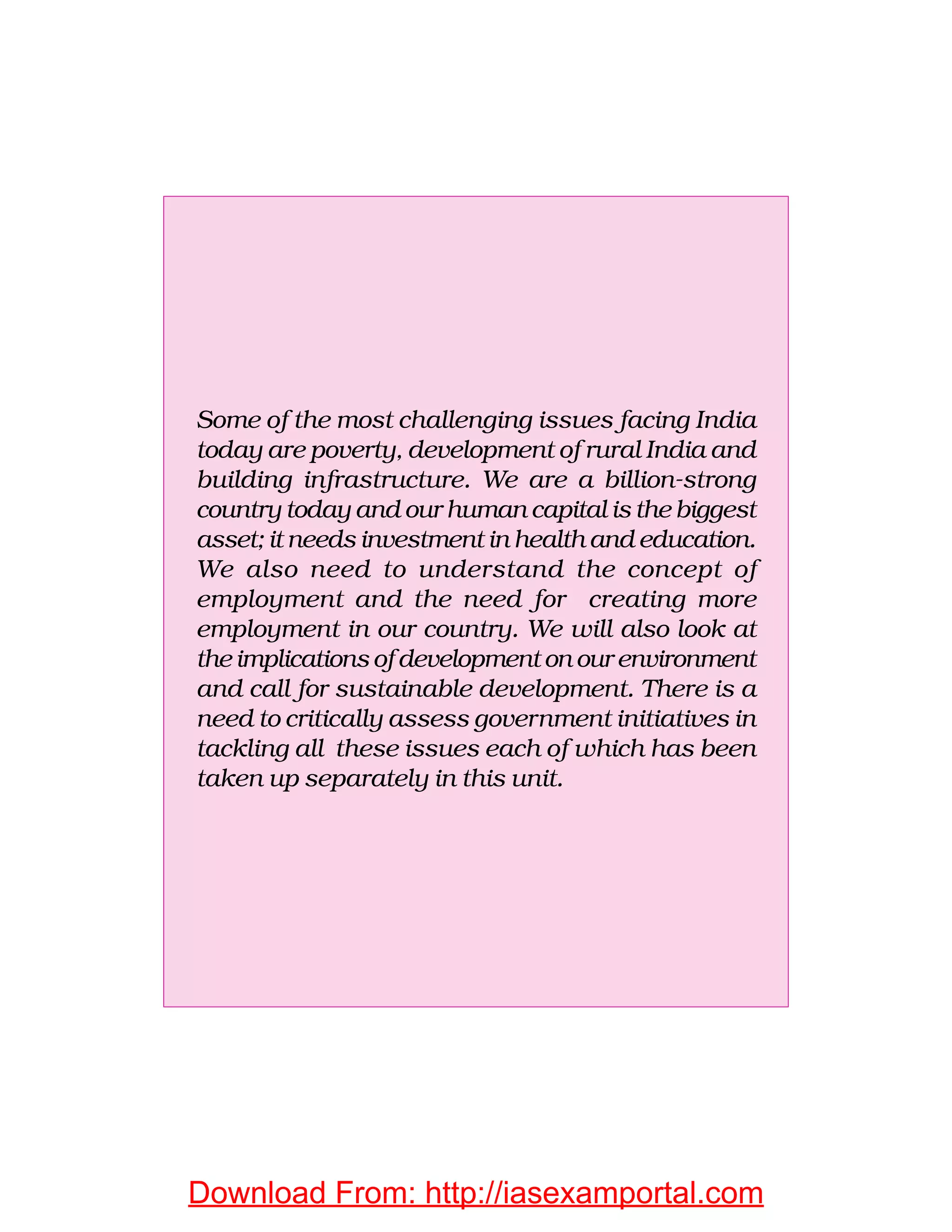 Some of the most challenging issues facing India
today are poverty, development of rural India and
building infrastructure. We are a billion-strong
country today and our human capital is the biggest
asset; it needs investment in health and education.
We also need to understand the concept of
employment and the need for creating more
employment in our country. We will also look at
the implications of development on our environment
and call for sustainable development. There is a
need to critically assess government initiatives in
tackling all these issues each of which has been
taken up separately in this unit.
Download From: http://iasexamportal.com
 