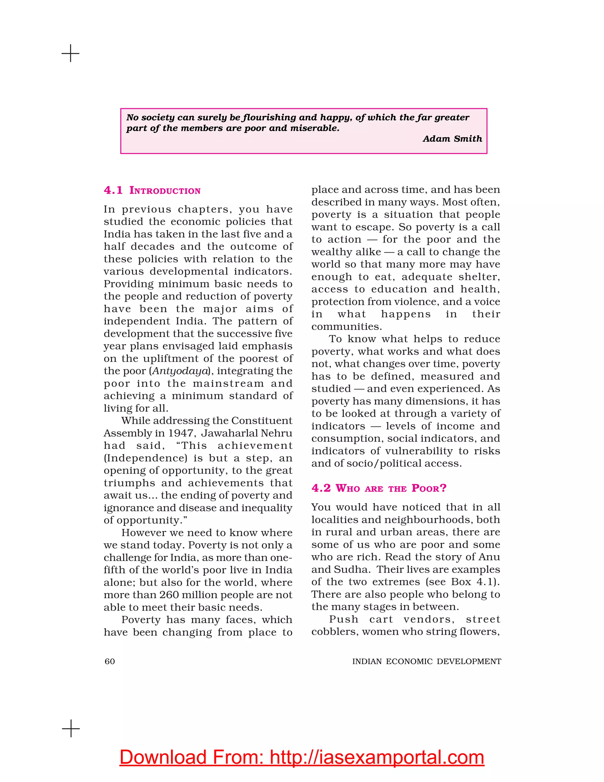 60 INDIAN ECONOMIC DEVELOPMENT
4.1 INTRODUCTION
In previous chapters, you have
studied the economic policies that
India has taken in the last five and a
half decades and the outcome of
these policies with relation to the
various developmental indicators.
Providing minimum basic needs to
the people and reduction of poverty
have been the major aims of
independent India. The pattern of
development that the successive five
year plans envisaged laid emphasis
on the upliftment of the poorest of
the poor (Antyodaya), integrating the
poor into the mainstream and
achieving a minimum standard of
living for all.
While addressing the Constituent
Assembly in 1947, Jawaharlal Nehru
had said, “This achievement
(Independence) is but a step, an
opening of opportunity, to the great
triumphs and achievements that
await us… the ending of poverty and
ignorance and disease and inequality
of opportunity.”
However we need to know where
we stand today. Poverty is not only a
challenge for India, as more than one-
fifth of the world’s poor live in India
alone; but also for the world, where
more than 260 million people are not
able to meet their basic needs.
Poverty has many faces, which
have been changing from place to
place and across time, and has been
described in many ways. Most often,
poverty is a situation that people
want to escape. So poverty is a call
to action — for the poor and the
wealthy alike — a call to change the
world so that many more may have
enough to eat, adequate shelter,
access to education and health,
protection from violence, and a voice
in what happens in their
communities.
To know what helps to reduce
poverty, what works and what does
not, what changes over time, poverty
has to be defined, measured and
studied — and even experienced. As
poverty has many dimensions, it has
to be looked at through a variety of
indicators — levels of income and
consumption, social indicators, and
indicators of vulnerability to risks
and of socio/political access.
4.2 WHO ARE THE POOR?
You would have noticed that in all
localities and neighbourhoods, both
in rural and urban areas, there are
some of us who are poor and some
who are rich. Read the story of Anu
and Sudha. Their lives are examples
of the two extremes (see Box 4.1).
There are also people who belong to
the many stages in between.
Push cart vendors, street
cobblers, women who string flowers,
No society can surely be flourishing and happy, of which the far greater
part of the members are poor and miserable.
Adam Smith
Download From: http://iasexamportal.com
 