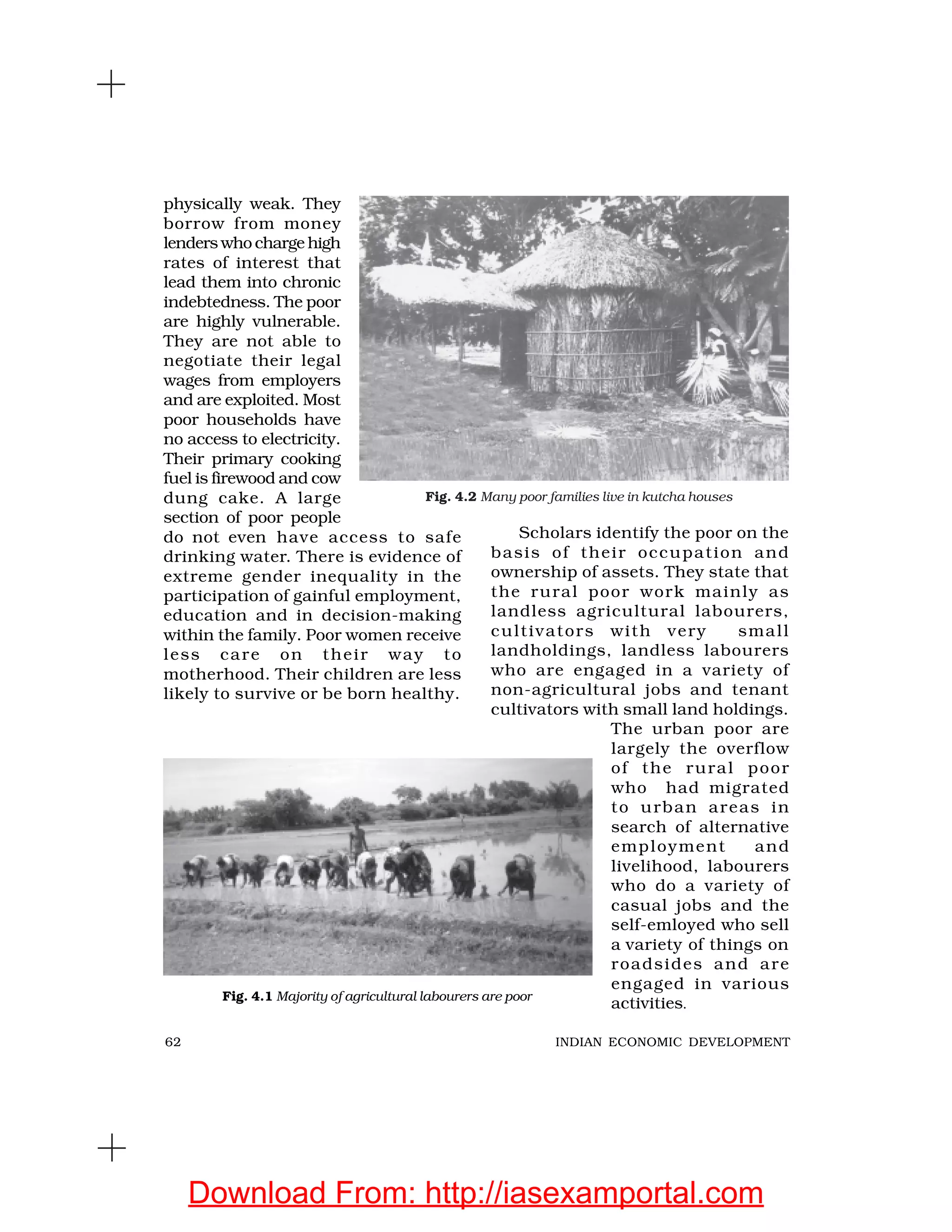 62 INDIAN ECONOMIC DEVELOPMENT
physically weak. They
borrow from money
lenders who charge high
rates of interest that
lead them into chronic
indebtedness. The poor
are highly vulnerable.
They are not able to
negotiate their legal
wages from employers
and are exploited. Most
poor households have
no access to electricity.
Their primary cooking
fuel is firewood and cow
dung cake. A large
section of poor people
do not even have access to safe
drinking water. There is evidence of
extreme gender inequality in the
participation of gainful employment,
education and in decision-making
within the family. Poor women receive
less care on their way to
motherhood. Their children are less
likely to survive or be born healthy.
Scholars identify the poor on the
basis of their occupation and
ownership of assets. They state that
the rural poor work mainly as
landless agricultural labourers,
cultivators with very small
landholdings, landless labourers
who are engaged in a variety of
non-agricultural jobs and tenant
cultivators with small land holdings.
The urban poor are
largely the overflow
of the rural poor
who had migrated
to urban areas in
search of alternative
employment and
livelihood, labourers
who do a variety of
casual jobs and the
self-emloyed who sell
a variety of things on
roadsides and are
engaged in various
activities.
Fig. 4.2 Many poor families live in kutcha houses
Fig. 4.1 Majority of agricultural labourers are poor
Download From: http://iasexamportal.com
 