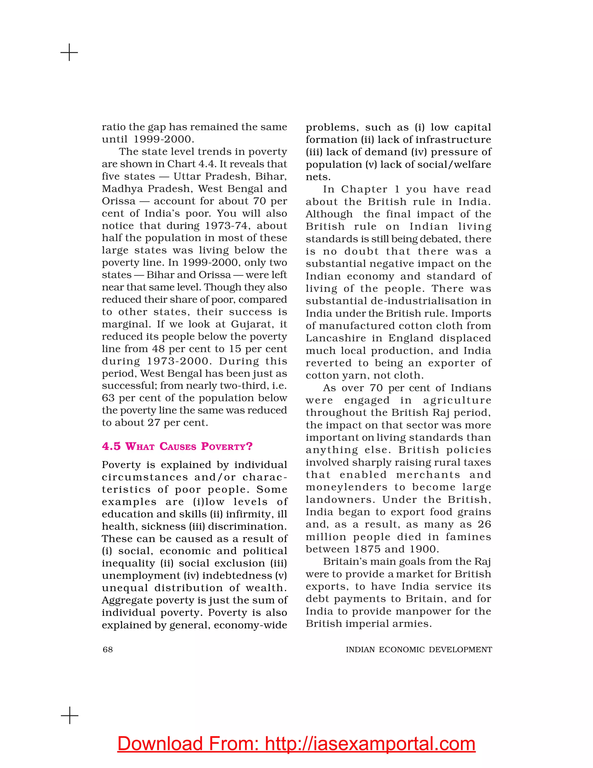 68 INDIAN ECONOMIC DEVELOPMENT
problems, such as (i) low capital
formation (ii) lack of infrastructure
(iii) lack of demand (iv) pressure of
population (v) lack of social/welfare
nets.
In Chapter 1 you have read
about the British rule in India.
Although the final impact of the
British rule on Indian living
standards is still being debated, there
is no doubt that there was a
substantial negative impact on the
Indian economy and standard of
living of the people. There was
substantial de-industrialisation in
India under the British rule. Imports
of manufactured cotton cloth from
Lancashire in England displaced
much local production, and India
reverted to being an exporter of
cotton yarn, not cloth.
As over 70 per cent of Indians
were engaged in agriculture
throughout the British Raj period,
the impact on that sector was more
important on living standards than
anything else. British policies
involved sharply raising rural taxes
that enabled merchants and
moneylenders to become large
landowners. Under the British,
India began to export food grains
and, as a result, as many as 26
million people died in famines
between 1875 and 1900.
Britain’s main goals from the Raj
were to provide a market for British
exports, to have India service its
debt payments to Britain, and for
India to provide manpower for the
British imperial armies.
ratio the gap has remained the same
until 1999-2000.
The state level trends in poverty
are shown in Chart 4.4. It reveals that
five states — Uttar Pradesh, Bihar,
Madhya Pradesh, West Bengal and
Orissa — account for about 70 per
cent of India’s poor. You will also
notice that during 1973-74, about
half the population in most of these
large states was living below the
poverty line. In 1999-2000, only two
states — Bihar and Orissa — were left
near that same level. Though they also
reduced their share of poor, compared
to other states, their success is
marginal. If we look at Gujarat, it
reduced its people below the poverty
line from 48 per cent to 15 per cent
during 1973-2000. During this
period, West Bengal has been just as
successful; from nearly two-third, i.e.
63 per cent of the population below
the poverty line the same was reduced
to about 27 per cent.
4.5 WHAT CAUSES POVERTY?
Poverty is explained by individual
circumstances and/or charac-
teristics of poor people. Some
examples are (i)low levels of
education and skills (ii) infirmity, ill
health, sickness (iii) discrimination.
These can be caused as a result of
(i) social, economic and political
inequality (ii) social exclusion (iii)
unemployment (iv) indebtedness (v)
unequal distribution of wealth.
Aggregate poverty is just the sum of
individual poverty. Poverty is also
explained by general, economy-wide
Download From: http://iasexamportal.com
 