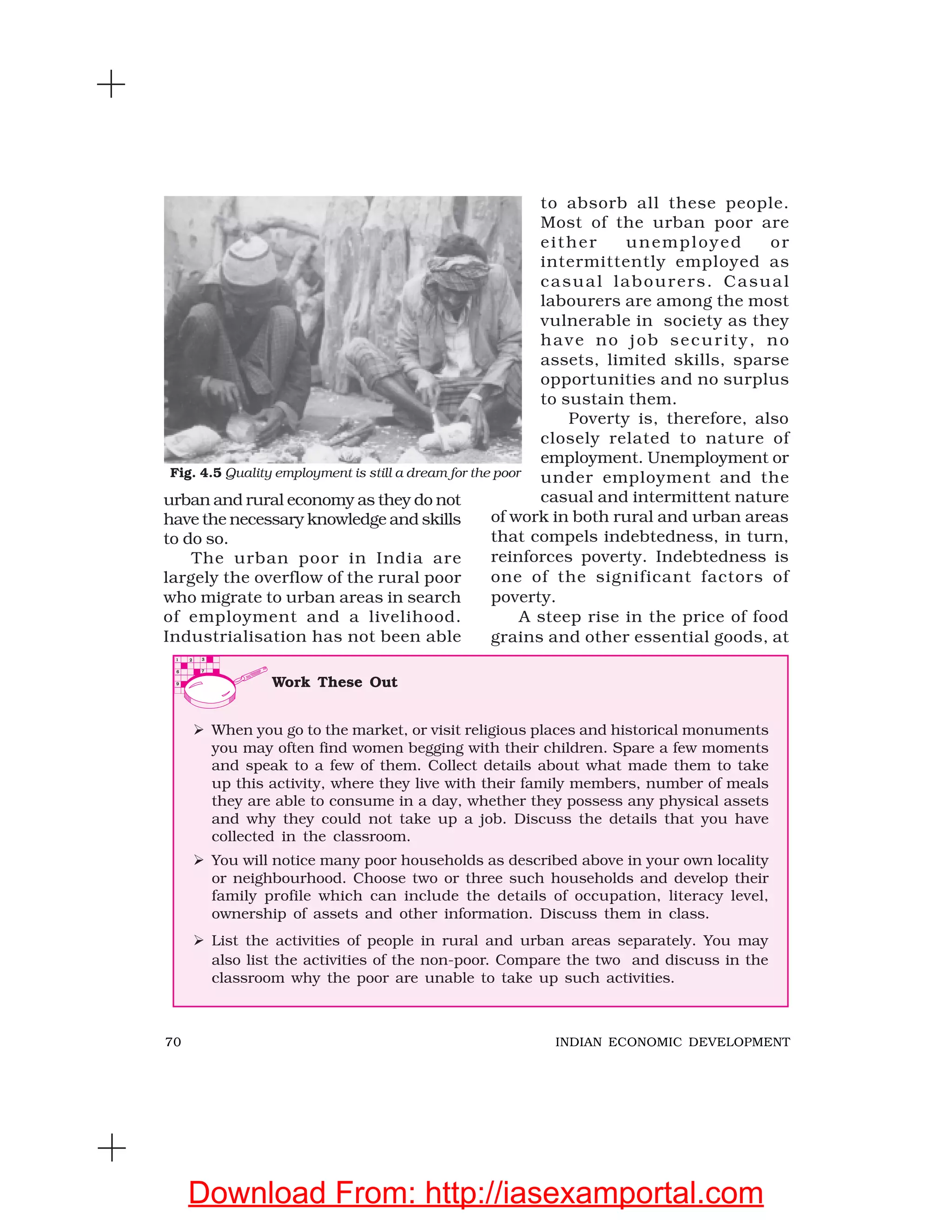 70 INDIAN ECONOMIC DEVELOPMENT
urban and rural economy as they do not
have the necessary knowledge and skills
to do so.
The urban poor in India are
largely the overflow of the rural poor
who migrate to urban areas in search
of employment and a livelihood.
Industrialisation has not been able
to absorb all these people.
Most of the urban poor are
either unemployed or
intermittently employed as
casual labourers. Casual
labourers are among the most
vulnerable in society as they
have no job security, no
assets, limited skills, sparse
opportunities and no surplus
to sustain them.
Poverty is, therefore, also
closely related to nature of
employment. Unemployment or
under employment and the
casual and intermittent nature
of work in both rural and urban areas
that compels indebtedness, in turn,
reinforces poverty. Indebtedness is
one of the significant factors of
poverty.
A steep rise in the price of food
grains and other essential goods, at
Work These Out
When you go to the market, or visit religious places and historical monuments
you may often find women begging with their children. Spare a few moments
and speak to a few of them. Collect details about what made them to take
up this activity, where they live with their family members, number of meals
they are able to consume in a day, whether they possess any physical assets
and why they could not take up a job. Discuss the details that you have
collected in the classroom.
You will notice many poor households as described above in your own locality
or neighbourhood. Choose two or three such households and develop their
family profile which can include the details of occupation, literacy level,
ownership of assets and other information. Discuss them in class.
List the activities of people in rural and urban areas separately. You may
also list the activities of the non-poor. Compare the two and discuss in the
classroom why the poor are unable to take up such activities.
Fig. 4.5 Quality employment is still a dream for the poor
Download From: http://iasexamportal.com
 