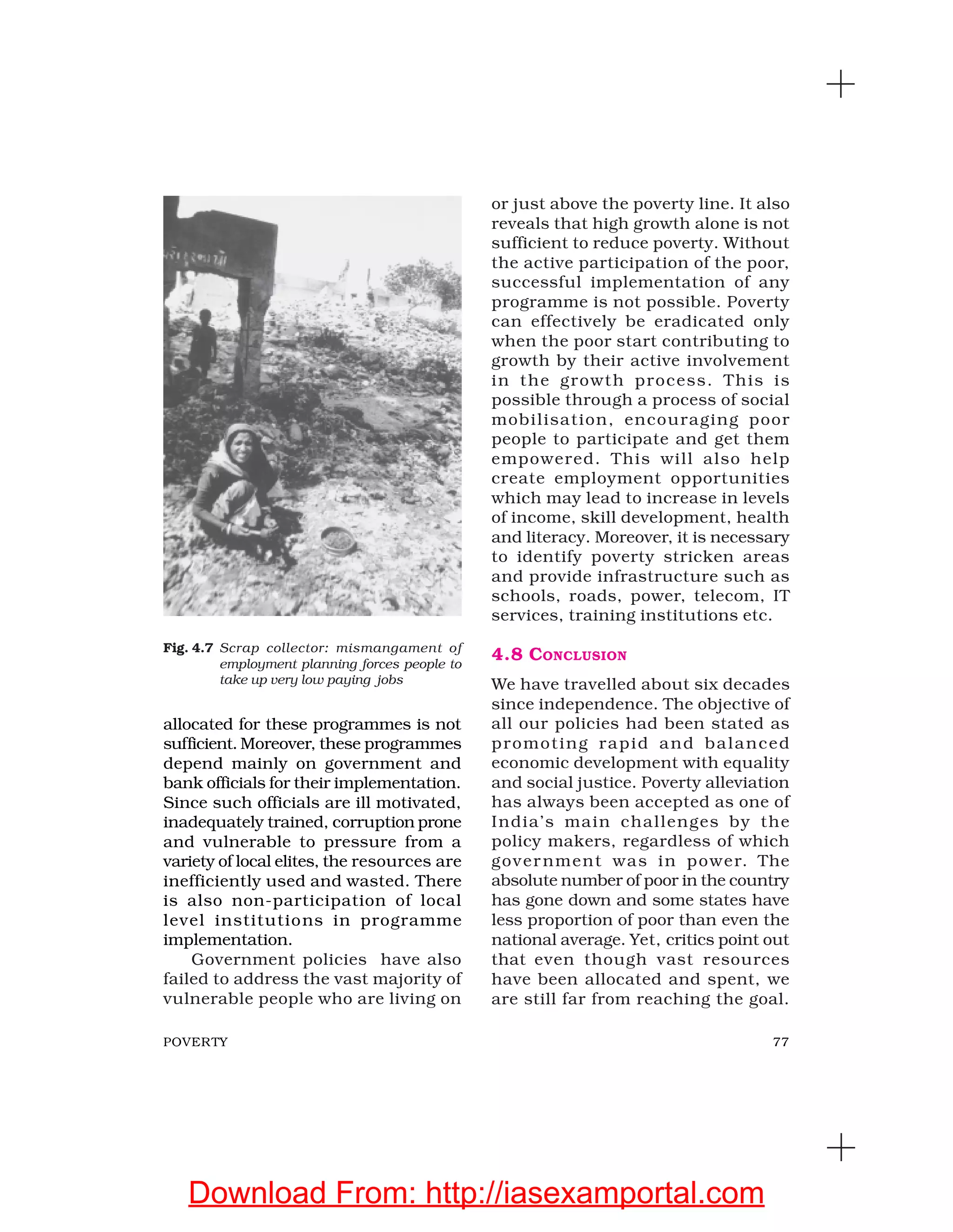 77POVERTY
allocated for these programmes is not
sufficient. Moreover, these programmes
depend mainly on government and
bank officials for their implementation.
Since such officials are ill motivated,
inadequately trained, corruption prone
and vulnerable to pressure from a
variety of local elites, the resources are
inefficiently used and wasted. There
is also non-participation of local
level institutions in programme
implementation.
Government policies have also
failed to address the vast majority of
vulnerable people who are living on
or just above the poverty line. It also
reveals that high growth alone is not
sufficient to reduce poverty. Without
the active participation of the poor,
successful implementation of any
programme is not possible. Poverty
can effectively be eradicated only
when the poor start contributing to
growth by their active involvement
in the growth process. This is
possible through a process of social
mobilisation, encouraging poor
people to participate and get them
empowered. This will also help
create employment opportunities
which may lead to increase in levels
of income, skill development, health
and literacy. Moreover, it is necessary
to identify poverty stricken areas
and provide infrastructure such as
schools, roads, power, telecom, IT
services, training institutions etc.
4.8 CONCLUSION
We have travelled about six decades
since independence. The objective of
all our policies had been stated as
promoting rapid and balanced
economic development with equality
and social justice. Poverty alleviation
has always been accepted as one of
India’s main challenges by the
policy makers, regardless of which
government was in power. The
absolute number of poor in the country
has gone down and some states have
less proportion of poor than even the
national average. Yet, critics point out
that even though vast resources
have been allocated and spent, we
are still far from reaching the goal.
Fig. 4.7 Scrap collector: mismangament of
employment planning forces people to
take up very low paying jobs
Download From: http://iasexamportal.com
 