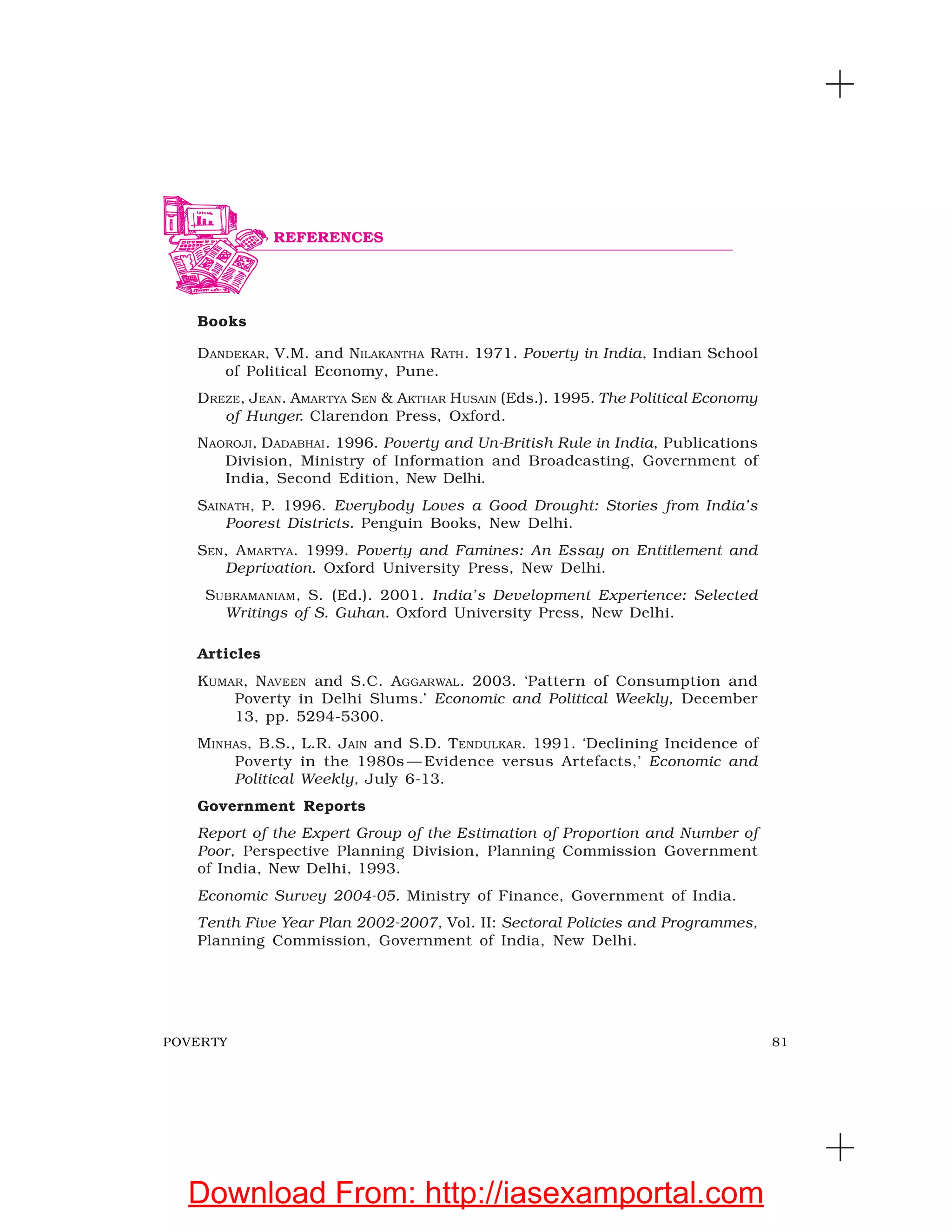 81POVERTY
Books
DANDEKAR, V.M. and NILAKANTHA RATH. 1971. Poverty in India, Indian School
of Political Economy, Pune.
DREZE, JEAN. AMARTYA SEN & AKTHAR HUSAIN (Eds.). 1995. The Political Economy
of Hunger. Clarendon Press, Oxford.
NAOROJI, DADABHAI. 1996. Poverty and Un-British Rule in India, Publications
Division, Ministry of Information and Broadcasting, Government of
India, Second Edition, New Delhi.
SAINATH, P. 1996. Everybody Loves a Good Drought: Stories from India’s
Poorest Districts. Penguin Books, New Delhi.
SEN, AMARTYA. 1999. Poverty and Famines: An Essay on Entitlement and
Deprivation. Oxford University Press, New Delhi.
SUBRAMANIAM, S. (Ed.). 2001. India’s Development Experience: Selected
Writings of S. Guhan. Oxford University Press, New Delhi.
Articles
KUMAR, NAVEEN and S.C. AGGARWAL. 2003. ‘Pattern of Consumption and
Poverty in Delhi Slums.’ Economic and Political Weekly, December
13, pp. 5294-5300.
MINHAS, B.S., L.R. JAIN and S.D. TENDULKAR. 1991. ‘Declining Incidence of
Poverty in the 1980s — Evidence versus Artefacts,’ Economic and
Political Weekly, July 6-13.
Government Reports
Report of the Expert Group of the Estimation of Proportion and Number of
Poor, Perspective Planning Division, Planning Commission Government
of India, New Delhi, 1993.
Economic Survey 2004-05. Ministry of Finance, Government of India.
Tenth Five Year Plan 2002-2007, Vol. II: Sectoral Policies and Programmes,
Planning Commission, Government of India, New Delhi.
REFERENCES
Download From: http://iasexamportal.com
 
