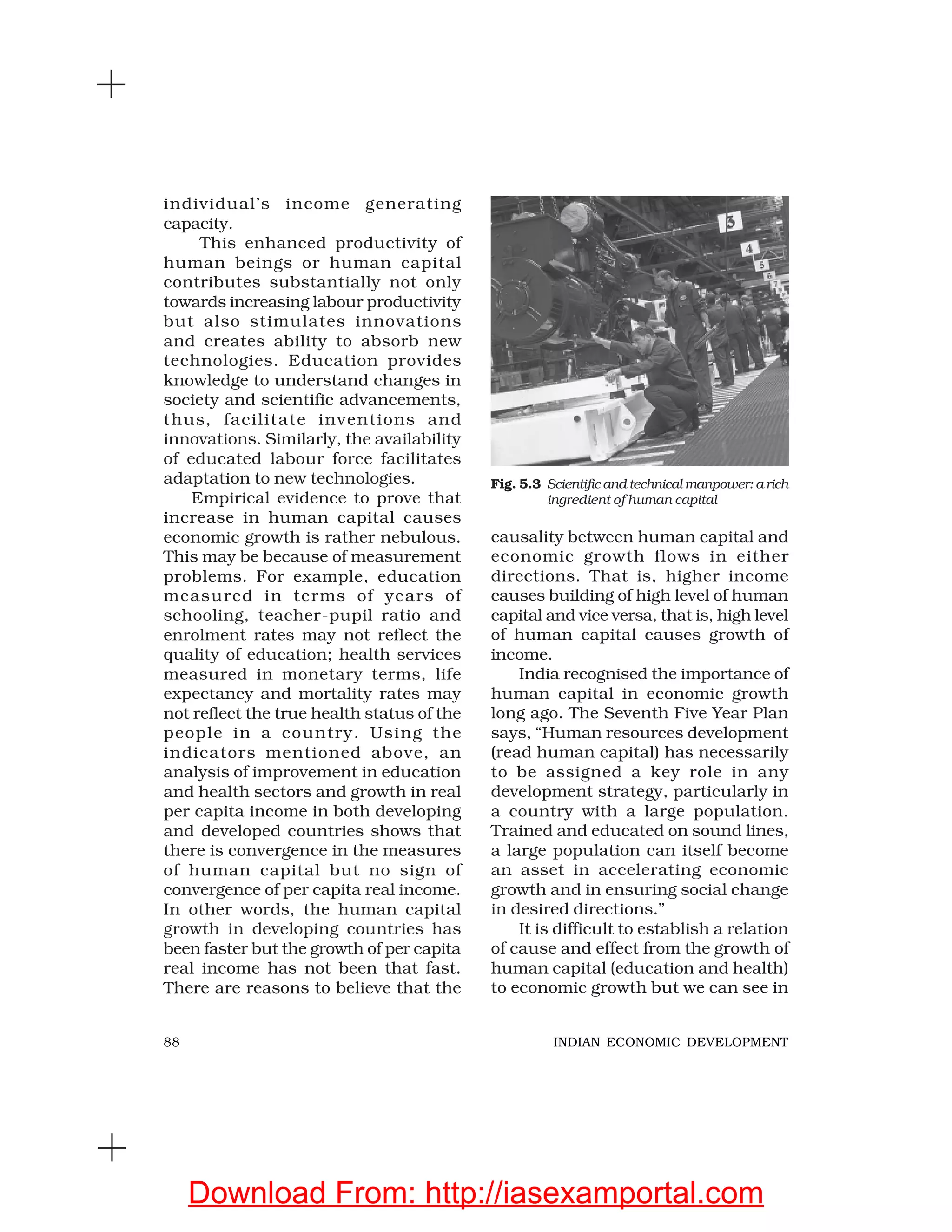 88 INDIAN ECONOMIC DEVELOPMENT
individual’s income generating
capacity.
This enhanced productivity of
human beings or human capital
contributes substantially not only
towards increasing labour productivity
but also stimulates innovations
and creates ability to absorb new
technologies. Education provides
knowledge to understand changes in
society and scientific advancements,
thus, facilitate inventions and
innovations. Similarly, the availability
of educated labour force facilitates
adaptation to new technologies.
Empirical evidence to prove that
increase in human capital causes
economic growth is rather nebulous.
This may be because of measurement
problems. For example, education
measured in terms of years of
schooling, teacher-pupil ratio and
enrolment rates may not reflect the
quality of education; health services
measured in monetary terms, life
expectancy and mortality rates may
not reflect the true health status of the
people in a country. Using the
indicators mentioned above, an
analysis of improvement in education
and health sectors and growth in real
per capita income in both developing
and developed countries shows that
there is convergence in the measures
of human capital but no sign of
convergence of per capita real income.
In other words, the human capital
growth in developing countries has
been faster but the growth of per capita
real income has not been that fast.
There are reasons to believe that the
causality between human capital and
economic growth flows in either
directions. That is, higher income
causes building of high level of human
capital and vice versa, that is, high level
of human capital causes growth of
income.
India recognised the importance of
human capital in economic growth
long ago. The Seventh Five Year Plan
says, “Human resources development
(read human capital) has necessarily
to be assigned a key role in any
development strategy, particularly in
a country with a large population.
Trained and educated on sound lines,
a large population can itself become
an asset in accelerating economic
growth and in ensuring social change
in desired directions.”
It is difficult to establish a relation
of cause and effect from the growth of
human capital (education and health)
to economic growth but we can see in
Fig. 5.3 Scientific and technical manpower: a rich
ingredient of human capital
Download From: http://iasexamportal.com
 