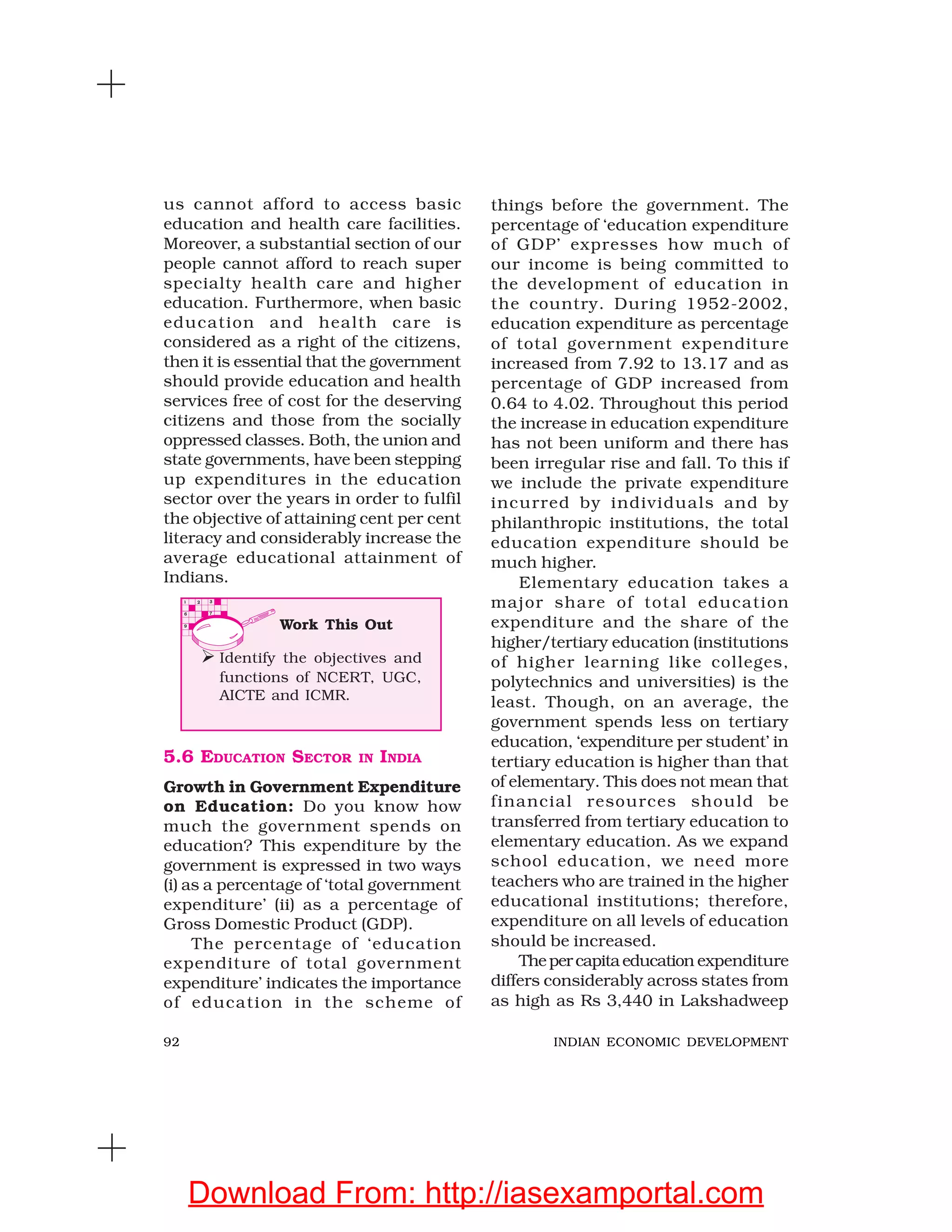 92 INDIAN ECONOMIC DEVELOPMENT
us cannot afford to access basic
education and health care facilities.
Moreover, a substantial section of our
people cannot afford to reach super
specialty health care and higher
education. Furthermore, when basic
education and health care is
considered as a right of the citizens,
then it is essential that the government
should provide education and health
services free of cost for the deserving
citizens and those from the socially
oppressed classes. Both, the union and
state governments, have been stepping
up expenditures in the education
sector over the years in order to fulfil
the objective of attaining cent per cent
literacy and considerably increase the
average educational attainment of
Indians.
things before the government. The
percentage of ‘education expenditure
of GDP’ expresses how much of
our income is being committed to
the development of education in
the country. During 1952-2002,
education expenditure as percentage
of total government expenditure
increased from 7.92 to 13.17 and as
percentage of GDP increased from
0.64 to 4.02. Throughout this period
the increase in education expenditure
has not been uniform and there has
been irregular rise and fall. To this if
we include the private expenditure
incurred by individuals and by
philanthropic institutions, the total
education expenditure should be
much higher.
Elementary education takes a
major share of total education
expenditure and the share of the
higher/tertiary education (institutions
of higher learning like colleges,
polytechnics and universities) is the
least. Though, on an average, the
government spends less on tertiary
education, ‘expenditure per student’ in
tertiary education is higher than that
of elementary. This does not mean that
financial resources should be
transferred from tertiary education to
elementary education. As we expand
school education, we need more
teachers who are trained in the higher
educational institutions; therefore,
expenditure on all levels of education
should be increased.
Thepercapitaeducation expenditure
differs considerably across states from
as high as Rs 3,440 in Lakshadweep
5.6 EDUCATION SECTOR IN INDIA
Growth in Government Expenditure
on Education: Do you know how
much the government spends on
education? This expenditure by the
government is expressed in two ways
(i) as a percentage of ‘total government
expenditure’ (ii) as a percentage of
Gross Domestic Product (GDP).
The percentage of ‘education
expenditure of total government
expenditure’ indicates the importance
of education in the scheme of
Work This Out
Identify the objectives and
functions of NCERT, UGC,
AICTE and ICMR.
Download From: http://iasexamportal.com
 