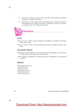 98 INDIAN ECONOMIC DEVELOPMENT
5. Enlist the various sources that provide information regarding
education, health and labour.
6. Read the annual reports of Union Ministries of Human Resource
Development and Health and make summaries. Read the chapter
on social sector in the Economic Survey .
Books
BECKER, GARY S. 1964. Human Capital. 2nd Edition, Columbia University
Press, New York.
FREEMAN, RICHARD. 1976. The Overeducated American. Academic Press, New
York.
Government Reports
Education in India, Ministry of Human Resource Development, Government
of India (for recent years) for various years.
Annual Reports, Ministry of Human Resource Development, Government
of India.
Websites
www.education.nic.in
www.cbse.nic.in
www.ugc.ac.in
www.aicte.ernet.in
www.ncert.nic.in
www.finmin.nic.in
REFERENCES
Download From: http://iasexamportal.com
 