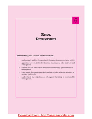 99RURAL DEVELOPMENT
After studying this chapter, the learners will
• understand rural development and the major issues associated with it
• appreciate how crucial the development of rural areas is for India’s overall
development
• understand the critical role of credit and marketing systems in rural
development
• learn about the importance of diversification of productive activities to
sustain livelihoods
• understand the significance of organic farming in sustainable
development.
RURAL
DEVELOPMENT
6
Download From: http://iasexamportal.com
 
