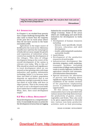 100 INDIAN ECONOMIC DEVELOPMENT
6.1 INTRODUCTION
In Chapter 4, we studied how poverty
was a major challenge facing India. We
also came to know that the majority
of the poor live in rural areas where
they do not have access to the basic
necessities of life.
Agriculture is the major source of
livelihood in the rural sector. Mahatma
Gandhi once said that the real progress
of India did not mean simply the growth
and expansion of industrial urban
centres but mainly the development of
the villages. This idea of village
development being at the centre of the
overall development of the nation is
relevant even today. Why is this so?
Why should we attach such significance
to rural development when we see
around us fast growing cities with large
industries and modern information
technology hubs? It is because more
than two-third of India’s population
depends on agriculture that is not
productive enough to provide for them;
one-third of rural India still lives in
abject poverty. That is the reason why
we have to see a developed rural India
if our nation has to realise real progress.
What, then, does rural development
imply?
6.2 WHAT IS RURAL DEVELOPMENT?
Rural development is a comprehensive
term. It essentially focuses on action for
the development of areas that are lagging
behind in the overall development of the
village economy. Some of the areas
which are challenging and need fresh
initiatives for development in India
include
• Development of human resources
including
– literacy, more specifically, female
literacy, education and skill
development
– health, addressing both sanitation
and public health
• Land reforms
• Development of the productive
resources of each locality
• Infrastructure development like
electricity,irrigation,credit,marketing,
transport facilities including
constructionofvillageroadsandfeeder
roads to nearby highways, facilities for
agriculture research and extension,
and information dissemination
• Special measures for alleviation
of poverty and bringing about
significant improvement in the living
conditions of the weaker sections
of the population emphasising
access to productive employment
opportunities.
All this means that farming
communities have to be provided with
various means that help them increase
the productivity of grains, cereals,
vegetables and fruits. They also need
to be given opportunities to diversify
into various non-farm productive
activities such as food processing.
“Only the tillers of the soil live by the right. The rest form their train and eat
only the bread of dependence”.
Thiruvalluvar
Download From: http://iasexamportal.com
 