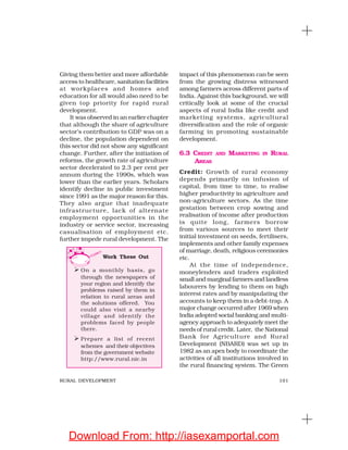 101RURAL DEVELOPMENT
Giving them better and more affordable
access to healthcare, sanitation facilities
at workplaces and homes and
education for all would also need to be
given top priority for rapid rural
development.
It was observed in an earlier chapter
that although the share of agriculture
sector’s contribution to GDP was on a
decline, the population dependent on
this sector did not show any significant
change. Further, after the initiation of
reforms, the growth rate of agriculture
sector decelerated to 2.3 per cent per
annum during the 1990s, which was
lower than the earlier years. Scholars
identify decline in public investment
since 1991 as the major reason for this.
They also argue that inadequate
infrastructure, lack of alternate
employment opportunities in the
industry or service sector, increasing
casualisation of employment etc.
further impede rural development. The
impact of this phenomenon can be seen
from the growing distress witnessed
among farmers across different parts of
India. Against this background, we will
critically look at some of the crucial
aspects of rural India like credit and
marketing systems, agricultural
diversification and the role of organic
farming in promoting sustainable
development.
6.3 CREDIT AND MARKETING IN RURAL
AREAS
Credit: Growth of rural economy
depends primarily on infusion of
capital, from time to time, to realise
higher productivity in agriculture and
non-agriculture sectors. As the time
gestation between crop sowing and
realisation of income after production
is quite long, farmers borrow
from various sources to meet their
initial investment on seeds, fertilisers,
implements and other family expenses
of marriage, death, religious ceremonies
etc.
At the time of independence,
moneylenders and traders exploited
small and marginal farmers and landless
labourers by lending to them on high
interest rates and by manipulating the
accounts to keep them in a debt-trap. A
major change occurred after 1969 when
India adopted social banking and multi-
agency approach to adequately meet the
needs of rural credit. Later, the National
Bank for Agriculture and Rural
Development (NBARD) was set up in
1982 as an apex body to coordinate the
activities of all institutions involved in
the rural financing system. The Green
Work These Out
On a monthly basis, go
through the newspapers of
your region and identify the
problems raised by them in
relation to rural areas and
the solutions offered. You
could also visit a nearby
village and identify the
problems faced by people
there.
Prepare a list of recent
schemes and their objectives
from the government website
http://www.rural.nic.in
Download From: http://iasexamportal.com
 