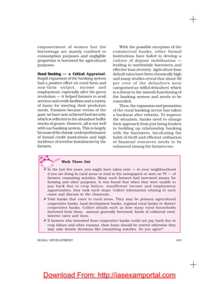 103RURAL DEVELOPMENT
empowerment of women but the
borrowings are mainly confined to
consumption purposes and negligible
proportion is borrowed for agricultural
purposes.
Rural Banking — a Critical Appraisal:
Rapid expansion of the banking system
had a positive effect on rural farm and
non-farm output, income and
employment, especially after the green
revolution — it helped farmers to avail
services and credit facilities and a variety
of loans for meeting their prodution
needs. Famines became events of the
past; we have now achieved food security
which is reflected in the abundant buffer
stocks of grains. However, all is not well
with our banking system. This is largely
becauseofthechronic underperformance
of formal credit institutions and high
incidence of overdue instalments by the
farmers.
With the possible exception of the
commercial banks, other formal
institutions have failed to develop a
culture of deposit mobilisation —
lending to worthwhile borrowers and
effective loan recovery. Agriculture loan
default rates have been chronically high
and many studies reveal that about 50
per cent of the defaulters were
categorised as ‘wilful defaulters’ which
is a threat to the smooth functioning of
the banking system and needs to be
controlled.
Thus, the expansion and promotion
of the rural banking sector has taken
a backseat after reforms. To improve
the situation, banks need to change
their approach from just being lenders
to building up relationship banking
with the borrowers. Inculcating the
habit of thrift and efficient utilisation
of financial resources needs to be
enhanced among the farmers too.
Work These Out
In the last few years, you might have taken note — in your neighbourhood
if you are living in rural areas or read in the newspapers or seen on TV — of
farmers commiting suicides. Many such farmers had borrowed money for
farming and other purposes. It was found that when they were unable to
pay back due to crop failure, insufficient income and employment
opportunities, they took such steps. Collect information relating to such
cases and discuss in the classroom.
Visit banks that cater to rural areas. They may be primary agricultural
cooperative banks, land development banks, regional rural banks or district
cooperative banks. Collect details such as how many rural households
borrowed from them, amount generally borrowed, kinds of collateral used,
interest rates and dues.
If farmers who borrowed from cooperative banks could not pay back due to
crop failure and other reasons, their loans should be waived otherwise they
may take drastic decisions like committing suicides. Do you agree?
Download From: http://iasexamportal.com
 
