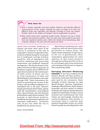 105RURAL DEVELOPMENT
social and economic landscape of
Gujarat and some other parts of the
country is testimony to the role of
cooperatives. However cooperatives have
received a setback during the recent past
due to inadequate coverage of farmer
members, lack of appropriate link
between marketing and processing
cooperatives and inefficient financial
management. The fourth element is the
policy instruments like (i) assurance of
minimum support prices (MSP) for 24
agricultural products (ii) maintenance
of buffer stocks of wheat and rice
by Food Corporation of India and
(iii) distribution of food grains and sugar
through PDS. These instruments are
aimed at protecting the income of the
farmers and providing foodgrains at a
subsidised rate to the poor. However,
despite government intervention, private
trade (by moneylenders, rural political
elites, big merchants and rich farmers)
predominates agricultural markets. The
quantity of agricultural products,
handled by the government agencies and
consumer cooperatives, constitutes
only 10 per cent while the rest is
handled by the private sector.
Agricultural marketing has come
a long way with the intervention of the
government in various forms. The
rapid commercialisation of agriculture
in the era of globalisation offers
tremendous opportunities for value
addition of agro-based products
through processing and this needs to
be encouraged apart from awareness
and training of the farmers to improve
their marketing ability.
Emerging Alternate Marketing
Channels: It has been realised that if
farmers directly sell their produce to
consumers, it increases their share in the
price paid by the consumers. Some
examples of these channels are Apni
Mandi (Punjab, Haryana, Rajasthan);
Hadaspar Mandi (Pune); Rythu Bazars
(vegetable and fruit market in Andhra
Pradesh) and Uzhavar Sandies (farmers
markets in Tamil Nadu). Further, several
national and multinational fast food
chains are increasingly entering into
contracts/alliances with farmers to
encourage them to cultivate farm
products (vegetables, fruits, etc.) of the
desired quality by providing them with
Work These Out
Visit a nearby vegetable and fruit market. Observe and identify different
characteristics of the market. Identify the place of origin of at least ten
different fruits and vegetables and distance travelled to reach the market.
Further, look at the modes of transport and its implication on prices.
Most small towns have regulated market yards. Farmers can go to these
markets and sell their produce. They can also store their goods in the yard.
Visit one regulated market yard; collect the details of its functioning, kind
of goods coming to the yard and how prices are fixed.
Download From: http://iasexamportal.com
 