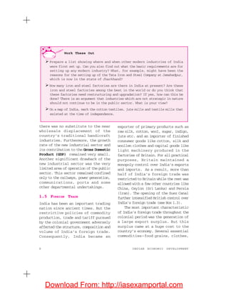 8 INDIAN ECONOMIC DEVELOPMENT
there was no substitute to the near
wholesale displacement of the
country’s traditional handicraft
industries. Furthermore, the growth
rate of the new industrial sector and
its contribution to the Gross Domestic
Product (GDP) remained very small.
Another significant drawback of the
new industrial sector was the very
limited area of operation of the public
sector. This sector remained confined
only to the railways, power generation,
communications, ports and some
other departmental undertakings.
1.5 FOREIGN TRADE
India has been an important trading
nation since ancient times. But the
restrictive policies of commodity
production, trade and tariff pursued
by the colonial government adversely
affected the structure, composition and
volume of India’s foreign trade.
Consequently, India became an
exporter of primary products such as
raw silk, cotton, wool, sugar, indigo,
jute etc. and an importer of finished
consumer goods like cotton, silk and
woollen clothes and capital goods like
light machinery produced in the
factories of Britain. For all practical
purposes, Britain maintained a
monopoly control over India’s exports
and imports. As a result, more than
half of India’s foreign trade was
restricted to Britain while the rest was
allowed with a few other countries like
China, Ceylon (Sri Lanka) and Persia
(Iran). The opening of the Suez Canal
further intensified British control over
India’s foreign trade (see Box 1.3).
The most important characteristic
of India’s foreign trade throughout the
colonial period was the generation of
a large export surplus. But this
surplus came at a huge cost to the
country’s economy. Several essential
commodities—food grains, clothes,
Work These Out
Prepare a list showing where and when other modern industries of India
were first set up. Can you also find out what the basic requirements are for
setting up any modern industry? What, for example, might have been the
reasons for the setting up of the Tata Iron and Steel Company at Jamshedpur,
which is now in the state of Jharkhand?
How many iron and steel factories are there in India at present? Are these
iron and steel factories among the best in the world or do you think that
these factories need restructuring and upgradation? If yes, how can this be
done? There is an argument that industries which are not strategic in nature
should not continue to be in the public sector. What is your view?
On a map of India, mark the cotton textiles, jute mills and textile mills that
existed at the time of independence.
Download From: http://iasexamportal.com
 