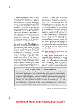 110 INDIAN ECONOMIC DEVELOPMENT
However problems related to over-
fishing and pollution need to be
regulated and controlled. Welfare
programmes for the fishing community
have to be reoriented in a manner which
can provide long-term gains and
sustenance of livelihoods. Horticulture
has emerged as a successful sustainable
livelihood option and needs to be
encouraged significantly. Enhancing its
role requires investment in infrastructure
like electricity, cold storage systems,
marketing linkages, small-scale
processing units and technology
improvement and dissemination.
Other Alternate Livelihood Options:
We know that IT has revolutionised
many sectors in the Indian economy.
There is broad consensus that IT will
play a critical role in achieving
sustainable development and food
security in the twenty-first century.
Many examples justify this
observation, such as the ability of
governments to predict areas of food
insecurity and vulnerability using
appropriate information and software
tools so that action can be taken to
prevent or reduce the likelihood of an
emergency. It also has a positive
impact on the agriculture sector as it
disseminates information regarding
emerging technologies and its
applications, prices, weather and soil
conditions for growing different crops
etc. Most importantly, it has ushered
in a knowledge economy that is a
thousand times more powerful than
the industrial revolution. Though IT is,
by itself, no catalyst of change but it
can act as a tool for releasing the
creative potential and knowledge
embedded in our people. It also has
potential of employment generation in
rural areas. Experiments with IT and
its application to rural development are
carried out in different parts of India
(see Box 6.3).
6.6 SUSTAINABLE DEVELOPMENT AND
ORGANIC FARMING
In recent years, awareness of the
harmful effect of chemical-based
fertilisers and pesticides on our health
is on a rise. Conventional agriculture
relies heavily on chemical fertilisers
and toxic pesticides etc., which enter
the food supply, penetrate the water
Box 6.3: Every Village — a Knowledge Centre
M.S. Swaminathan Research Foundation, an institution located in Chennai,
Tamil Nadu, with support from Sri Ratan Tata Trust, Mumbai, has established
the Jamshedji Tata National Virtual Academy for Rural Prosperity. The Academy
envisaged to identify a million grassroot knowledge workers who will be enlisted
as Fellows of the Academy. The programme provides an info-kiosk (PC with
Internet and video conferencing facility, scanner, photocopier, etc.) at a low
cost and trains the kiosk owner; the owner then provides different services
and tries to earn a reasonable income. The Government of India has decided
to join the alliance by providing financial support of Rs 100 crore.
Download From: http://iasexamportal.com
 