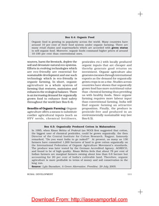111RURAL DEVELOPMENT
sources, harm the livestock, deplete the
soil and devastate natural eco-systems.
Efforts in evolving technologies which
are eco-friendly are essential for
sustainable development and one such
technology which is eco-friendly is
organic farming. In short, organic
agriculture is a whole system of
farming that restores, maintains and
enhances the ecological balance. There
is an increasing demand for organically
grown food to enhance food safety
throughout the world (see Box 6.4).
Benefits of Organic Farming: Organic
agriculture offers a means to substitute
costlier agricultural inputs (such as
HYV seeds, chemical fertilisers,
pesticides etc.) with locally produced
organic inputs that are cheaper and
thereby generate good returns on
investment. Organic agriculture also
generates incomes through international
exports as the demand for organically
grown crops is on a rise. Studies across
countries have shown that organically
grown food has more nutritional value
than chemical farming thus providing
us with healthy foods. Since organic
farming requires more labour input
than conventional farming, India will
find organic farming an attractive
proposition. Finally, the produce is
pesticide-free and produced in an
environmentally sustainable way (see
Box 6.5).
Box 6.4: Organic Food
Organic food is growing in popularity across the world. Many countries have
around 10 per cent of their food system under organic farming. There are
many retail chains and supermarkets which are accorded with green status
to sell organic food. Moreover, organic foods command higher prices of around
10-100 per cent than conventional ones.
Box 6.5: Organically Produced Cotton in Maharashtra
In 1995, when Kisan Mehta of Prakruti (an NGO) first suggested that cotton,
the biggest user of chemical pesticides, could be grown organically, the then
Director of the Central Institute for Cotton Research, Nagpur, famously
remarked, “Do you want India to go naked?” At present, as many as 130
farmers have committed 1,200 hectares of land to grow cotton organically on
the International Federation of Organic Agriculture Movement’s standards.
The produce was later tested by the German Accredited Agency, AGRECO,
and found to be of high quality. Kisan Mehta feels that about 78 per cent of
Indian farmers are marginal farmers owning about less than 0.8 hectare but
accounting for 20 per cent of India’s cultivable land. Therefore, organic
agriculture is more profitable in terms of money and soil conservation in the
long run.
Source: Lyla Bavadam, A Green Alternative, Frontline, 29 July 2005.
Download From: http://iasexamportal.com
 