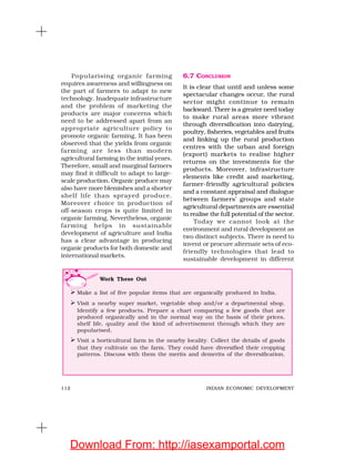 112 INDIAN ECONOMIC DEVELOPMENT
Popularising organic farming
requires awareness and willingness on
the part of farmers to adapt to new
technology. Inadequate infrastructure
and the problem of marketing the
products are major concerns which
need to be addressed apart from an
appropriate agriculture policy to
promote organic farming. It has been
observed that the yields from organic
farming are less than modern
agricultural farming in the initial years.
Therefore, small and marginal farmers
may find it difficult to adapt to large-
scale production. Organic produce may
also have more blemishes and a shorter
shelf life than sprayed produce.
Moreover choice in production of
off-season crops is quite limited in
organic farming. Nevertheless, organic
farming helps in sustainable
development of agriculture and India
has a clear advantage in producing
organic products for both domestic and
international markets.
6.7 CONCLUSION
It is clear that until and unless some
spectacular changes occur, the rural
sector might continue to remain
backward. There is a greater need today
to make rural areas more vibrant
through diversification into dairying,
poultry, fisheries, vegetables and fruits
and linking up the rural production
centres with the urban and foreign
(export) markets to realise higher
returns on the investments for the
products. Moreover, infrastructure
elements like credit and marketing,
farmer-friendly agricultural policies
and a constant appraisal and dialogue
between farmers’ groups and state
agricultural departments are essential
to realise the full potential of the sector.
Today we cannot look at the
environment and rural development as
two distinct subjects. There is need to
invent or procure alternate sets of eco-
friendly technologies that lead to
sustainable development in different
Work These Out
Make a list of five popular items that are organically produced in India.
Visit a nearby super market, vegetable shop and/or a departmental shop.
Identify a few products. Prepare a chart comparing a few goods that are
produced organically and in the normal way on the basis of their prices,
shelf life, quality and the kind of advertisement through which they are
popularised.
Visit a horticultural farm in the nearby locality. Collect the details of goods
that they cultivate on the farm. They could have diversified their cropping
patterns. Discuss with them the merits and demerits of the diversification.
Download From: http://iasexamportal.com
 