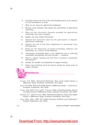 114 INDIAN ECONOMIC DEVELOPMENT
6. Critically evaluate the role of the rural banking system in the process
of rural development in India.
7. What do you mean by agricultural marketing?
8. Mention some obstacles that hinder the mechanism of agricultural
marketing.
9. What are the alternative channels available for agricultural
marketing? Give some examples.
10. Explain the term ‘Golden Revolution’.
11. Explain four measures taken by the government to improve
agricultural marketing.
12. Explain the role of non-farm employment in promoting rural
diversification.
13. Bring out the importance of animal husbandry, fisheries and
horticulture as a source of diversification.
14. ‘Information technology plays a very significant role in achieving
sustainable development and food security’ — comment.
15. What is organic farming and how does it promote sustainable
development?
16. Identify the benefits and limitations of organic farming.
17. Enlist some problems faced by farmers during the initial years of
organic farming.
ACHARYA, S.S. 2004. Agricultural Marketing, State of the Indian Farmer, a
Millennium Study, Academic Foundation, New Delhi.
ALAGH, Y.K. 2004. State of the Indian Farmer, a Millennium Study — an Overview.
Academic Foundation, New Delhi.
CHAWLA, N.K., M.P.G. KURUP and V. P. SHARMA. 2004. Animal Husbandry, State of
the Indian Farmer, a Millennium Study. Academic Foundation, New Delhi.
DEHADRAI, P.V. and Y.S. YADAV. 2004. Fisheries Development, State of the Indian
Farmer, a Millennium Study. Academic Foundation, New Delhi.
JALAN, BIMAL. (Ed.). 1992. The Indian Economy: Problems and Perspectives.
Penguin Publication, New Delhi.
REFERENCES
Download From: http://iasexamportal.com
 