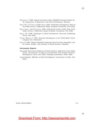 115RURAL DEVELOPMENT
NARAYANAN, S. 2005. Organic Farming in India. NABARD Occasional Paper No:
38, Department of Agriculture and Rural Development, Mumbai.
SINGH, H.P., P.P. DUTTA and M. SUDHA. 2004. Horticulture Development, State of
the Indian Farmer, a Millennium Study. Academic Foundation, New Delhi.
SINGH, SURJIT and VIDYA SAGAR. 2004. Agricultural Credit in India: State of the
Indian Farmer, a Millennium Study. Academic Foundation, New Delhi.
SINHA, V.K. 1998. Challenges in Rural Development. Discovery Publishing
House, New Delhi.
TODARO, MICHAEL P. 1987. Economic Development in the Third World. Orient
Longman Ltd, Hyderabad.
TOPPO, E. 2004. Organic Vegetable Gardening: Grow Your Own Vegetables. Unit
for Labour Studies, Tata Institute of Social Sciences, Mumbai.
Government Reports
Successful Governance Initiatives and Best Practices: Experiences from Indian
States, Government of India in Coordination with Human Resource
Development Centre and UNDP, Planning Commission, Delhi, 2002.
Annual Reports, Ministry of Rural Development, Government of India, New
Delhi.
Download From: http://iasexamportal.com
 
