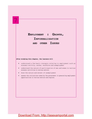 116 INDIAN ECONOMIC DEVELOPMENT
After studying this chapter, the learners will
• understand a few basic concepts relating to employment such as
economic activity, worker, workforce and unemployment
• understand the nature of participation of men and women in various
economic activities in various sectors
• know the nature and extent of unemployment
• assess the initiatives taken by the government in generating employment
opportunities in various sectors and regions.
EMPLOYMENT : GROWTH,
INFORMALISATION
AND OTHER ISSUES
7
Download From: http://iasexamportal.com
 