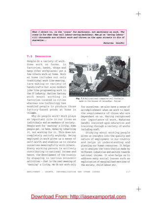 117EMPLOYMENT : GROWTH, INFORMALISATION AND OTHER ISSUES
7.1 INTRODUCTION
People do a variety of work.
Some work on farms, in
factories, banks, shops and
many other workplaces; yet a
few others work at home. Work
at home includes not only
traditional work like weaving,
lace making or variety of
handicrafts but also modern
jobs like programming work in
the IT industry. Earlier factory
work meant working in
factories located in cities
whereas now technology has
enabled people to produce those
factory-based goods at home in
villages.
Why do people work? Work plays
an important role in our lives as
individuals and as members of society.
People work for ‘earning’ a living. Some
people get, or have, money by inheriting
it, not working for it. This does not
completely satisfy anybody. Being
employed in work gives us a sense of
self-worth and enables us to relate
ourselves meaningfully with others.
Every working person is actively
contributing to national income and
hence, the development of the country
by engaging in various economic
activities — that is the real meaning of
‘earning’ a living. We do not work only
for ourselves; we also have a sense of
accomplishment when we work to meet
the requirements of those who are
dependent on us. Having recognised
the importance of work, Mahatma
Gandhi insisted upon education and
training through a variety of works
including craft.
Studying about working people
gives us insights into the quality and
nature of employment in our country
and helps in understanding and
planning our human resources. It helps
us to analyse the contribution made by
different industries and sectors towards
national income. It also helps us to
address many social issues such as
exploitation of marginalised sections of
the society, child labour etc.
What I object to, is the ‘craze’ for machinery, not machinery as such. The
craze is for what they call labour-saving machinery. Men go on ‘saving labour’
till thousands are without work and thrown on the open streets to die of
starvation...
Mahatma Gandhi
Fig. 7.1 Multinational companies sell footballs
made in the houses of Jalandhar, Punjab
Download From: http://iasexamportal.com
 