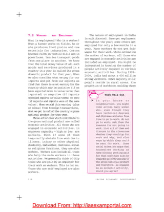 118 INDIAN ECONOMIC DEVELOPMENT
7.2 WORKERS AND EMPLOYMENT
What is employment? Who is a worker?
When a farmer works on fields, he or
she produces food grains and raw
materials for industries. Cotton
becomes cloth in textile mills and in
powerlooms. Lorries transport goods
from one place to another. We know
that the total money value of all such
goods and services produced in a
country in a year is called its gross
domestic product for that year. When
we also consider what we pay for our
imports and get from our exports we
find that there is a net earning for the
country which may be positive (if we
have exported more in value terms than
imported) or negative (if imports
exceeded exports in value terms) or zero
(if exports and imports were of the same
value). When we add this earning (plus
or minus) from foreign transactions,
what we get is called the country’s gross
national product for that year.
Those activities which contribute to
the gross national product are called
economic activities. All those who are
engaged in economic activities, in
whatever capacity — high or low, are
workers. Even if some of them
temporarily abstain from work due to
illness, injury or other physical
disability,badweather,festivals,social
or religious functions, they are also
workers. Workers also include all those
who help the main workers in these
activities. We generally think of only
those who are paid by an employer for
their work as workers. This is not so.
Those who are self-employed are also
workers.
The nature of employment in India
is multifaceted. Some get employment
throughout the year; some others get
employed for only a few months in a
year. Many workers do not get fair
wages for their work. While estimating
the number of workers, all those who
are engaged in economic activities are
included as employed. You might be
interested in knowing the number of
people actively engaged in various
economic activities. During 1999-
2000, India had about a 400 million
strong workforce. Since majority of our
people reside in rural areas, the
proportion of workforce residing there
Work This Out
In your house or
neighbourhood, you might
come across many women
who, even though they
have technical degrees
and diplomas and also free
time to go to work, do not
go to work. Ask them the
reasons for not going to
work. List all of them and
discuss in the classroom
whether they should go for
work and why, and also
ways by which they could
be sent for work. Some
social scientists argue that
housewives working at
home without getting paid
for that work must also be
regarded as contributing to
the gross national product
and therefore, as engaged
in an economic activity.
Would you agree?
Download From: http://iasexamportal.com
 