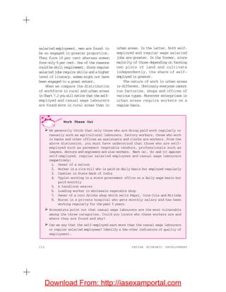122 INDIAN ECONOMIC DEVELOPMENT
urban areas. In the latter, both self-
employed and regular wage salaried
jobs are greater. In the former, since
majority of those depending on farming
own plots of land and cultivate
independently, the share of self-
employed is greater.
The nature of work in urban areas
is different. Obviously everyone cannot
run factories, shops and offices of
various types. Moreover enterprises in
urban areas require workers on a
regular basis.
salaried employment, men are found to
be so engaged in greater proportion.
They form 18 per cent whereas women
form only 8 per cent. One of the reasons
could be skill requirement. Since regular
salaried jobs require skills and a higher
level of literacy, women might not have
been engaged to a great extent.
When we compare the distribution
of workforce in rural and urban areas
in Chart7.2youwillnoticethattheself-
employed and casual wage labourers
are found more in rural areas than in
Work These Out
We generally think that only those who are doing paid work regularly or
casually such as agricultural labourers, factory workers, those who work
in banks and other offices as assistants and clerks are workers. From the
above discussion, you must have understood that those who are self-
employed such as pavement vegetable vendors, professionals such as
lawyers, doctors and engineers are also workers. Mark (a), (b) and (c) against
self-employed, regular salaried employees and casual wage labourers
respectively:
1. Owner of a saloon
2. Worker in a rice mill who is paid on daily basis but employed regularly
3. Cashier in State Bank of India
4. Typist working in a state government office on a daily wage basis but
paid monthly
5. A handloom weaver
6. Loading worker in wholesale vegetable shop
7. Owner of a cool drinks shop which sells Pepsi, Coca Cola and Mirinda
8. Nurse in a private hospital who gets monthly salary and has been
working regularly for the past 5 years.
Economists point out that casual wage labourers are the most vulnerable
among the three categories. Could you locate who these workers are and
where they are found and why?
Can we say that the self-employed earn more than the casual wage labourers
or regular salaried employees? Identify a few other indicators of quality of
employment.
Download From: http://iasexamportal.com
 
