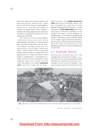 1 0 INDIAN ECONOMIC DEVELOPMENT
every ten years such census operations
were carried out. Before 1921, India
was in the first stage of demographic
transition. The second stage of
transition began after 1921. However,
neither the total population of India nor
the rate of population growth at this
stage was very high.
The various social development
indicators were also not quite
encouraging. The overall literacy level
was less than 16 per cent. Out of this,
the female literacy level was at a
negligible low of about seven per
cent. Public health facilities were
either unavailable to large chunks of
population or, when available, were
highly inadequate. Consequently,
water and air-borne diseases were
rampant and took a huge toll on
life. No wonder, the overall mortality
rate was very high and in that,
particularly, the infant mortality
rate was quite alarming—about 218
per thousand in contrast to the
present infant mortality rate of 63 per
thousand. Life expectancy was also
very low—32 years in contrast to the
present 63 years. In the absence of
reliabledata,itisdifficulttospecifythe
extent of poverty at that time but there
is no doubt that extensive poverty
prevailed in India during the colonial
period which contributed to the
worsening profile of India’s population
of the time.
1.7 OCCUPATIONAL STRUCTURE
During the colonial period, the
occupational structure of India, i.e.,
distribution of working persons across
different industries and sectors,
showed little sign of change. The
agricultural sector accounted for the
Fig. 1.3 Poverty, malnutrition and poor health facilities also cause the population to grow slowly
Download From: http://iasexamportal.com
 