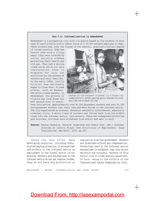 129EMPLOYMENT : GROWTH, INFORMALISATION AND OTHER ISSUES
Box 7.2: Informalisation in Ahmedabad
Ahmedabad is a prosperous city with its wealth based on the produce of more
than 60 textile mills with a labour force of 1,50,000 workers employed in them.
These workers had, over the course of the century, acquired a certain degree
of income security. They had
secure jobs with a living
wage; they were covered by
social security schemes
protecting their health and
old age. They had a strong
trade union which not only
represented them in
disputes but also ran
activities for the welfare of
workers and their families.
In the early 1980s, textile
mills all over the country
began to close down. In some
places, such as Mumbai,
the mills closed rapidly. In
Ahmedabad, the process of
closure was long drawn out
and spread over 10 years.
Over this period, approximately over 80,000 permanent workers and over 50,000
non-permanent workers lost their jobs and were driven to the informal sector.
The city experienced an economic recession and public disturbances, especially
communal riots. A whole class of workers was thrown back from the middle
class into the informal sector, into poverty. There was widespread alcoholism
and suicides, children were withdrawn from school and sent to work.
Source: Renana Jhabvala, Ratna M. Sudarshan and Jeemol Unni (Ed.) Informal
Economy at Centre Stage: New Structures of Employment, Sage
Publications, New Delhi, 2003, pp.265.
Since the late 1970s, many
developing countries, including India,
started paying attention to enterprises
and workers in the informal sector as
employment in the formal sector is not
growing. Workers and enterprises in the
informal sector do not get regular income;
they do not have any protection or
regulation from the government. Workers
are dismissed without any compensation.
Technology used in the informal sector
enterprises is outdated; they also do not
maintain any accounts. Workers of this
sector live in slums and are squatters.
Of late, owing to the efforts of the
International Labour Organisation (ILO),
Change in the balance of power in a house: an
unemployed mill worker peeling garlic whereas his wife
has a new job of beedi rolling.
Download From: http://iasexamportal.com
 