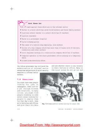 130 INDIAN ECONOMIC DEVELOPMENT
the Indian government has initiated the
modernisation of informal sector
enterprisesandprovisionofsocialsecurity
measures to informal sector
workers.
7.8 UNEMPLOYMENT
You might have seen people
looking for jobs in
newspapers. Some look for
a job through friends
and relatives. In many
cities, you might find
people standing in some
select areas looking for
people to employ them
for that day’s work. Some
go to factories and offices
and give their bio-data
and ask whether there is any vacancy
in their factory or office. Many in
the rural areas do not go out and
Work These Out
Tick ( ) mark against those which are in the informal sector
Worker in a hotel which has seven hired workers and three family workers
A private school teacher in a school which has 25 teachers
A police constable
Nurse in a government hospital
Cycle-rickshaw puller
The owner of a textile shop employing nine workers
Driver of a bus company which has more than 10 buses with 20 drivers,
conductors and other workers
Civil engineer working in a construction company which has 10 workers
Computer operator in the state government office working on a temporary
basis
A clerk in the electricity office.
Fig. 7.5 Unemployed mill workers waiting for casual jobs
Download From: http://iasexamportal.com
 