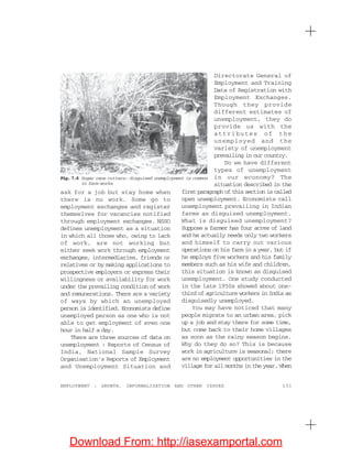131EMPLOYMENT : GROWTH, INFORMALISATION AND OTHER ISSUES
ask for a job but stay home when
there is no work. Some go to
employment exchanges and register
themselves for vacancies notified
through employment exchanges. NSSO
defines unemployment as a situation
in which all those who, owing to lack
of work, are not working but
either seek work through employment
exchanges, intermediaries, friends or
relatives or by making applications to
prospective employers or express their
willingness or availability for work
under the prevailing condition of work
and remunerations. There are a variety
of ways by which an unemployed
person is identified. Economists define
unemployed person as one who is not
able to get employment of even one
hour in half a day.
There are three sources of data on
unemployment : Reports of Census of
India, National Sample Survey
Organisation’s Reports of Employment
and Unemployment Situation and
Directorate General of
Employment and Training
Data of Registration with
Employment Exchanges.
Though they provide
different estimates of
unemployment, they do
provide us with the
attributes of the
unemployed and the
variety of unemployment
prevailing in our country.
Do we have different
types of unemployment
in our economy? The
situation described in the
first paragraph of this section is called
open unemployment. Economists call
unemployment prevailing in Indian
farms as disguised unemployment.
What is disguised unemployment?
Suppose a farmer has four acres of land
and he actually needs only two workers
and himself to carry out various
operations on his farm in a year, but if
he employs five workers and his family
members such as his wife and children,
this situation is known as disguised
unemployment. One study conducted
in the late 1950s showed about one-
third of agriculture workers in India as
disguisedly unemployed.
You may have noticed that many
people migrate to an urban area, pick
up a job and stay there for some time,
but come back to their home villages
as soon as the rainy season begins.
Why do they do so? This is because
work in agriculture is seasonal; there
are no employment opportunities in the
village for all months in the year. When
Fig. 7.6 Sugar cane cutters: disguised unemployment is common
in farm works
Download From: http://iasexamportal.com
 