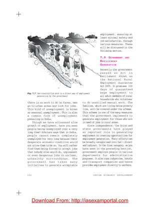 132 INDIAN ECONOMIC DEVELOPMENT
there is no work to do on farms, men
go to urban areas and look for jobs.
This kind of unemployment is known
as seasonal unemployment. This is also
a common form of unemployment
prevailing in India.
Though we have witnessed slow
growth of employment, have you seen
people being unemployed over a very
long time? Scholars says that in India,
people cannot remain completely
unemployed for very long because their
desperate economic condition would
not allow them to be so. You will rather
find them being forced to accept jobs
that nobody else would do, unpleasant
or even dangerous jobs in unclean,
unhealthy surroundings. The
government has taken many
initiatives to generate acceptable
Fig. 7.7 Dam construction work is a direct way of employment
generation by the government
employment, ensuring at
least minimal safety and
job satisfaction, through
various measures. These
will be discussed in the
following section.
7.9 GOVERNMENT AND
EM P L O Y M E N T
GENERATION
Recently the government
passed an Act in
Parliament known as
the National Rural
Employment Guarantee
Act 2005. It promises 100
days of guaranteed
wage employment to
all adult members of rural
households who volunteer
to do unskilled manual work. The
families, which are living below poverty
line, will be covered under the scheme.
This scheme is one of the many measures
that the government implements to
generate employment for those who are
in need of jobs in rural areas.
Since independence, the Union and
state governments have played
an important role in generating
employment or creating opportunities for
employment generation. Their efforts can
be broadly categorised into two — direct
andindirect.Inthefirstcategory,asyou
have seen in the preceding section,
government employs people in various
departments for administrative
purposes. It also runs industries, hotels
and transport companies and hence
provides employment directly to workers.
Download From: http://iasexamportal.com
 