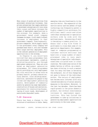 133EMPLOYMENT : GROWTH, INFORMALISATION AND OTHER ISSUES
When output of goods and services from
government enterprises increases, then
private enterprises that supply materials
to government enterprises will also raise
their output and hence increase the
number of employment opportunities in
the economy. For example, when a
government owned steel company
increasesitsoutput,itwillresultindirect
increase in employment in that
government company. Simultaneously,
private companies, which supply inputs
to the government steel company and
purchase steel from it, will also increase
their output and thus employment. This
is the indirect generation of employment
opportunities in the economy.
In Chapter 4, you would have
noticed that many programmes that
the government implements, aimed at
alleviating poverty, are through
employment generation. They are also
known as employment generation
programmes. All these programmes
aim at providing not only employment
but also services in areas such as
primary health, primary education,
rural shelter, rural drinking water,
nutrition, assistance for people to buy
income and employment generating
assets, development of community
assets by generating wage employment,
construction of houses and sanitation,
assistance for constructing houses,
laying of rural roads, development of
wastelands/degraded lands.
7.10 CONCLUSION
There has been a change in the
structure of workforce in India. Newly
emerging jobs are found mostly in the
service sector. The expansion of the
service sector and the advent of high
technology now frequently permit a
highly competitive existence for
efficient small scale and often
individual enterprises or specialist
workers side by side with the
multinationals. Outsourcing of work
is becoming a common practice. It
means that a big firm finds it
profitable to close down some of its
specialist departments (for example,
legal or computer programming or
customer service sections) and
hand over a large number of small
piecemeal jobs to very small
enterprises or specialist individuals,
sometimes situated even in other
countries. The traditional notion of the
modern factory or office, as a result,
has been altering in such a manner
that for many the home is becoming
the workplace. All of this change has
not gone in favour of the individual
worker. The nature of employment
has become more informal with only
limited availability of social security
measures to the workers. Moreover, in
the last two decades, there has been
rapid growth in the gross domestic
product, but without simultaneous
increase in employment oppor-
tunities. This has forced the
government to take up initiatives in
generating employment opportunities
particularly in the rural areas.
Download From: http://iasexamportal.com
 
