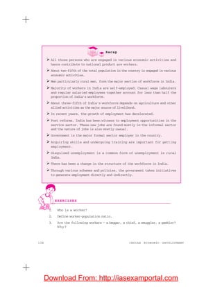 134 INDIAN ECONOMIC DEVELOPMENT
1. Who is a worker?
2. Define worker-population ratio.
3. Are the following workers — a beggar, a thief, a smuggler, a gambler?
Why?
Recap
All those persons who are engaged in various economic activities and
hence contribute to national product are workers.
About two-fifth of the total population in the country is engaged in various
economic activities.
Men particularly rural men, form the major section of workforce in India.
Majority of workers in India are self-employed. Casual wage labourers
and regular salaried employees together account for less than half the
proportion of India’s workforce.
About three-fifth of India’s workforce depends on agriculture and other
allied activities as the major source of livelihood.
In recent years, the growth of employment has decelerated.
Post reforms, India has been witness to employment opportunities in the
service sector. These new jobs are found mostly in the informal sector
and the nature of jobs is also mostly casual.
Government is the major formal sector employer in the country.
Acquiring skills and undergoing training are important for getting
employment.
Disguised unemployment is a common form of unemployment in rural
India.
There has been a change in the structure of the workforce in India.
Through various schemes and policies, the government takes initiatives
to generate employment directly and indirectly.
EXERCISES
Download From: http://iasexamportal.com
 