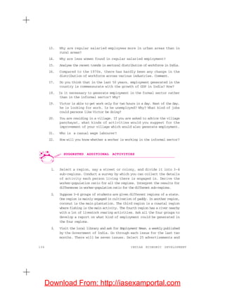 136 INDIAN ECONOMIC DEVELOPMENT
13. Why are regular salaried employees more in urban areas than in
rural areas?
14. Why are less women found in regular salaried employment?
15. Analyse the recent trends in sectoral distribution of workforce in India.
16. Compared to the 1970s, there has hardly been any change in the
distribution of workforce across various industries. Comment.
17. Do you think that in the last 50 years, employment generated in the
country is commensurate with the growth of GDP in India? How?
18. Is it necessary to generate employment in the formal sector rather
than in the informal sector? Why?
19. Victor is able to get work only for two hours in a day. Rest of the day,
he is looking for work. Is he unemployed? Why? What kind of jobs
could persons like Victor be doing?
20. You are residing in a village. If you are asked to advice the village
panchayat, what kinds of activities would you suggest for the
improvement of your village which would also generate employment.
21. Who is a casual wage labourer?
22. How will you know whether a worker is working in the informal sector?
1. Select a region, say a street or colony, and divide it into 3-4
sub-regions. Conduct a survey by which you can collect the details
of activity each person living there is engaged in. Derive the
worker-population ratio for all the regions. Interpret the results for
differences in worker-population ratio for the different sub-regions.
2. Suppose 3-4 groups of students are given different regions of a state.
One region is mainly engaged in cultivation of paddy. In another region,
coconut is the main plantation. The third region is a coastal region
where fishing is the main activity. The fourth region has a river nearby
with a lot of livestock rearing activities. Ask all the four groups to
develop a report on what kind of employment could be generated in
the four regions.
3. Visit the local library and ask for Employment News, a weekly published
by the Government of India. Go through each issue for the last two
months. There will be seven issues. Select 25 advertisements and
SUGGESTED ADDITIONAL ACTIVITIES
Download From: http://iasexamportal.com
 