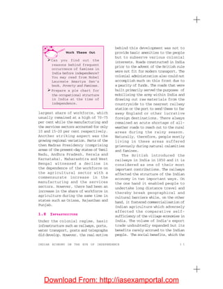1 1INDIAN ECONOMY ON THE EVE OF INDEPENDENCE
largest share of workforce, which
usually remained at a high of 70-75
per cent while the manufacturing and
the services sectors accounted for only
10 and 15-20 per cent respectively.
Another striking aspect was the
growing regional variation. Parts of the
then Madras Presidency (comprising
areas of the present-day states of Tamil
Nadu, Andhra Pradesh, Kerala and
Karnataka), Maharashtra and West
Bengal witnessed a decline in
the dependence of the workforce on
the agricultural sector with a
commensurate increase in the
manufacturing and the services
sectors. However, there had been an
increase in the share of workforce in
agriculture during the same time in
states such as Orissa, Rajasthan and
Punjab.
1.8 INFRASTRUCTURE
Under the colonial regime, basic
infrastructure such as railways, ports,
water transport, posts and telegraphs
did develop. However, the real motive
behind this development was not to
provide basic amenities to the people
but to subserve various colonial
interests. Roads constructed in India
prior to the advent of the British rule
were not fit for modern transport. The
colonial administration also could not
accomplish much on this front due to
a paucity of funds. The roads that were
built primarily served the purposes of
mobilising the army within India and
drawing out raw materials from the
countryside to the nearest railway
station or the port to send these to far
away England or other lucrative
foreign destinations. There always
remained an acute shortage of all-
weather roads to reach out to the rural
areas during the rainy season.
Naturally, therefore, people mostly
living in these areas suffered
grievously during natural calamities
and famines.
The British introduced the
railways in India in 1850 and it is
considered as one of their most
important contributions. The railways
affected the structure of the Indian
economy in two important ways. On
the one hand it enabled people to
undertake long distance travel and
thereby break geographical and
cultural barriers while, on the other
hand, it fostered commercialisation of
Indian agriculture which adversely
affected the comparative self-
sufficiency of the village economies in
India. The volume of India’s export
trade undoubtedly expanded but its
benefits rarely accrued to the Indian
people. The social benefits, which the
Work These Out
Can you find out the
reasons behind frequent
occurrence of famines in
India before independence?
You may read from Nobel
Laureate Amartya Sen’s
book, Poverty and Famines.
Prepare a pie chart for
the occupational structure
in India at the time of
independence.
Download From: http://iasexamportal.com
 
