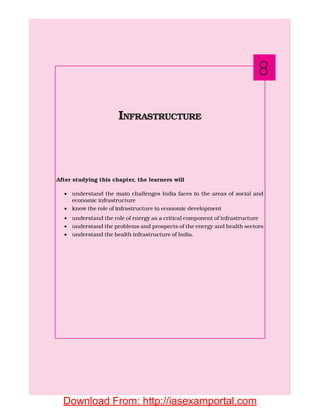 After studying this chapter, the learners will
• understand the main challenges India faces in the areas of social and
economic infrastructure
• know the role of infrastructure in economic development
• understand the role of energy as a critical component of infrastructure
• understand the problems and prospects of the energy and health sectors
• understand the health infrastructure of India.
INFRASTRUCTURE
8
Download From: http://iasexamportal.com
 