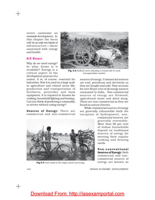 144 INDIAN ECONOMIC DEVELOPMENT
severe constraint on
economicdevelopment. In
this chapter the focus
will be on only two kinds of
infrastructure —those
associated with energy
and health.
8.5 ENERGY
Why do we need energy?
In what forms is it
available? Energy is a
critical aspect of the
development process of a
nation. It is, of course, essential for
industries. Now it is used on a large scale
in agriculture and related areas like
production and transportation of
fertilisers, pesticides and farm
equipment. It is required in houses for
cooking, household lighting and heating.
Can you think of producing a commodity
or service without using energy?
Sources of Energy: There are
commercial and non-commercial
sources of energy. Commercial sources
are coal, petroleum and electricity as
they are bought and sold. They account
for over 50 per cent of all energy sources
consumed in India. Non-commercial
sources of energy are firewood,
agricultural waste and dried dung.
These are non-commercial as they are
found in nature/forests.
While commercial sources of energy
are generally exhaustible (with the
exception of hydropower), non-
commercial sources are
generally renewable.
More than 60 per cent
of Indian households
depend on traditional
sources of energy for
meeting their regular
cooking and heating
needs.
N o n - c o n v e n t i o n a l
Sources of Energy: Both
commercial and non-
commercial sources of
energy are known as
Fig. 8.6 Bullock carts still play a crucial role in rural
transportation market
Fig.8.5 Fuel wood is the major source of energy
Download From: http://iasexamportal.com
 