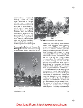 145INFRASTRUCUTRE
conventional sources of
energy. There are three
other sources of energy
which are commonly
termed as non-conventional
sources — solar energy,
wind energy and tidal
power. Being a tropical
country, India has almost
unlimited potential for
producing all three types of
energy if some appropriate
cost effective technologies
that are already available
are used. Even cheaper
technologies can be developed.
Consumption Pattern of Commercial
Energy: At present, commercial energy
consumption makes up about 65 per
cent of the total energy consumed in
India. This includes coal with the
largest share of 55 per cent, followed
by oil at 31 per cent, natural gas at 11
per cent and hydro energy at 3 per cent.
Non-commercial energy sources
consisting of firewood, cow dung and
agricultural wastes account for over
30 per cent of the total energy
consumption. The critical feature
of India’s energy sector, and its
linkages to the economy, is the import-
dependence on crude and petroleum
products, which is likely to grow to more
than 100 per cent in the near future.
The sectoral pattern of consumption
of commercial energy is given in Table
8.2. The transport sector was the largest
consumer of commercial energy in
1953-54. However, there has been
continuous fall in the share of the
transport sector while the share of the
industrial sector has been increasing.
The share of oil and gas is highest
among all commercial energy
consumption. With the rapid rate ofFig. 8.7 Wind mill : another source of generating
power
Fig. 8.8 Solar energy has great prospects
Download From: http://iasexamportal.com
 