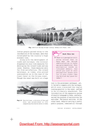 1 2 INDIAN ECONOMIC DEVELOPMENT
Indian people gained owing to the
introduction of the railways, were thus
outweighed by the country’s huge
economic loss.
Along with the development of
roads and railways, the colonial
dispensation also took measures for
developing the inland trade and sea
lanes. However, these measures were
far from satisfactory. The inland
waterways, at times, also proved
uneconomical as in the case of the
Coast Canal on the Orissa coast.
Though the canal was built at a huge
cost to the government exchequer, yet,
it failed to compete with the railways,
which soon traversed the region
running parallel to the canal, and had
to be ultimately abandoned. The
introduction of the expensive system
ofelectrictelegraphinIndia,similarly,
served the purpose of maintaining law
and order. The postal services, on the
other hand, despite serving a useful
public purpose, remained all through
Fig.1.5 Tata Airlines, a division of Tata and
Sons, was established in 1932
inaugurating the aviation sector in India
Fig. 1.4 First Railway Bridge linking Bombay with Thane, 1854
Work This Out
There is a perception still
going around that in
many ways the British
administration in India
was quite beneficial. This
perception needs an
informed debate. How
would you look at this
perception? Argue this
out in your class —‘Was
the British Raj good for
India’?
Download From: http://iasexamportal.com
 