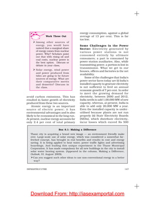 147INFRASTRUCUTRE
avoid carbon emissions. This has
resulted in faster growth of electricity
produced from these two sources.
Atomic energy is an important
source of electric power; it has
environmental advantages and is also
likely to be economical in the long run.
At present, nuclear energy accounts for
only 2.4 per cent of total primary
energy consumption, against a global
average of 13 per cent. This is far
too low.
Some Challenges in the Power
Sector: Electricity generated by
various power stations is not
consumed entirely by ultimate
consumers; a part is consumed by
power station auxiliaries. Also, while
transmitting power, a portion is lost in
transmission. What we get in our
houses, offices and factories is the net
availability.
Some of the challenges that India’s
power sector faces today are (i) India’s
installed capacity to generate electricity
is not sufficient to feed an annual
economic growth of 7 per cent. In order
to meet the growing demand for
electricity, between 2000 and 2012,
India needs to add 1,00,000 MW of new
capacity, whereas, at present, India is
able to add only 20,000 MW a year.
Even the installed capacity is under-
utilised because plants are not run
properly (ii) State Electricity Boards
(SEBs), which distribute electricity,
incur losses which exceed Rs 500
Box 8.1: Making a Difference
Thane city is acquiring a brand new image — an environment friendly make
over. Large-scale use of solar energy, which was considered a somewhat far-
fetched concept, has brought in real benefits and results in cost and energy
saving. It is being applied to heat water, power traffic lights and advertising
hoardings. And leading this unique experiment is the Thane Municipal
Corporation. It has made compulsory for all new buildings in the city to install
solar water heating system. (Appeared in the column, Making a Difference,
Outlook, 01 August 2005).
Can you suggest such other ideas to use non-conventional energy in a better
way?
Work These Out
Among other sources of
energy, you would have
noticed that a marginal share
of energy comes from nuclear
power. Why? Scholars point
out that with rising oil and
coal costs, nuclear power is
the best option. Discuss or
debate in your class.
Solar energy, wind power
and power produced from
tides are going to be future
sources of energy. What are
their comparative merits
and demerits? Discuss in
the class.
Download From: http://iasexamportal.com
 