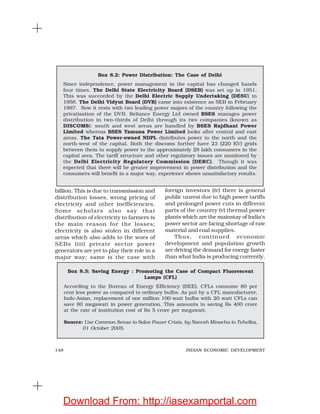 148 INDIAN ECONOMIC DEVELOPMENT
billion. This is due to transmission and
distribution losses, wrong pricing of
electricity and other inefficiencies.
Some scholars also say that
distribution of electricity to farmers is
the main reason for the losses;
electricity is also stolen in different
areas which also adds to the woes of
SEBs (iii) private sector power
generators are yet to play their role in a
major way; same is the case with
Box 8.2: Power Distribution: The Case of Delhi
Since independence, power management in the capital has changed hands
four times. The Delhi State Electricity Board (DSEB) was set up in 1951.
This was succeeded by the Delhi Electric Supply Undertaking (DESU) in
1958. The Delhi Vidyut Board (DVB) came into existence as SEB in February
1997. Now it rests with two leading power majors of the country following the
privatisation of the DVB. Reliance Energy Ltd owned BSES manages power
distribution in two-thirds of Delhi through its two companies (known as
DISCOMS): south and west areas are handled by BSES Rajdhani Power
Limited whereas BSES Yamuna Power Limited looks after central and east
areas. The Tata Power-owned NDPL distributes power to the north and the
north-west of the capital. Both the discoms further have 23 (220 KV) grids
between them to supply power to the approximately 28 lakh consumers in the
capital area. The tariff structure and other regulatory issues are monitored by
the Delhi Electricity Regulatory Commission (DERC). Though it was
expected that there will be greater improvement in power distribution and the
consumers will benefit in a major way, experience shows unsatisfactory results.
Box 8.3: Saving Energy : Promoting the Case of Compact Fluorescent
Lamps (CFL)
According to the Bureau of Energy Efficiency (BEE), CFLs consume 80 per
cent less power as compared to ordinary bulbs. As put by a CFL manufacturer,
Indo-Asian, replacement of one million 100-watt bulbs with 20 watt CFLs can
save 80 megawatt in power generation. This amounts to saving Rs 400 crore
at the rate of institution cost of Rs 5 crore per megawatt.
Source: Use Common Sense to Solve Power Crisis, by Naresh Minocha in Tehelka,
01 October 2005.
foreign investors (iv) there is general
public unrest due to high power tariffs
and prolonged power cuts in different
parts of the country (v) thermal power
plants which are the mainstay of India’s
power sector are facing shortage of raw
material and coal supplies.
Thus, continued economic
development and population growth
are driving the demand for energy faster
than what India is producing currently.
Download From: http://iasexamportal.com
 