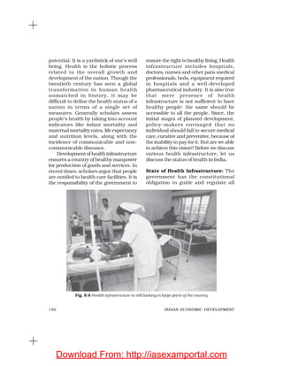 150 INDIAN ECONOMIC DEVELOPMENT
potential. It is a yardstick of one’s well
being. Health is the holistic process
related to the overall growth and
development of the nation. Though the
twentieth century has seen a global
transformation in human health
unmatched in history, it may be
difficult to define the health status of a
nation in terms of a single set of
measures. Generally scholars assess
people’s health by taking into account
indicators like infant mortality and
maternal mortality rates, life expectancy
and nutrition levels, along with the
incidence of communicable and non-
communicable diseases.
Development of health infrastructure
ensures a country of healthy manpower
for production of goods and services. In
recent times, scholars argue that people
are entitled to health care facilities. It is
the responsibility of the government to
ensure the right to healthy living. Health
infrastructure includes hospitals,
doctors, nurses and other para-medical
professionals, beds, equipment required
in hospitals and a well-developed
pharmaceutical industry. It is also true
that mere presence of health
infrastructure is not sufficient to have
healthy people: the same should be
accessible to all the people. Since, the
initial stages of planned development,
policy-makers envisaged that no
individual should fail to secure medical
care, curative and preventive, because of
the inability to pay for it. But are we able
to achieve this vision? Before we discuss
various health infrastructure, let us
discuss the status of health in India.
State of Health Infrastructure: The
government has the constitutional
obligation to guide and regulate all
Fig. 8.9 Health infrastructure is still lacking in large parts of the country
Download From: http://iasexamportal.com
 