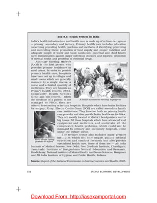 152 INDIAN ECONOMIC DEVELOPMENT
Box 8.5: Health System in India
India’s health infrastructure and health care is made up of a three-tier system
—primary, secondary and tertiary. Primary health care includes education
concerning prevailing health problems and methods of identifying, preventing
and controlling them; promotion of food supply and proper nutrition and
adequate supply of water and basic sanitation; maternal and child health
care; immunisation against major infectious diseases and injuries; promotion
of mental health and provision of essential drugs.
Auxiliary Nursing Midwife
(ANM) is the first person who
provides primary healthcare in
rural areas. In order to provide
primary health care, hospitals
have been set up in villages and
small towns which are generally
manned by a single doctor, a
nurse and a limited quantity of
medicines. They are known as
Primary Health Centres (PHC),
Community Health Centres
(CHC) and sub-centres. When
the condition of a patient is not
managed by PHCs, they are
referred to secondary or tertiary hospitals. Hospitals which have better facilities
for surgery, X-ray, Electro Cardio Gram (ECG) are called secondary health
care institutions. They function both as primary health
care provider and also provide better healthcare facilities.
They are mostly located in district headquarters and in
big towns. All those hospitals which have advanced level
equipment and medicines and undertake all the
complicated health problems, which could not be
managed by primary and secondary hospitals, come
under the tertiary sector.
The tertiary sector also includes many premier
institutes which not only impart quality medical
education and conduct research but also provide
specialised health care. Some of them are — All India
Institute of Medical Science, New Delhi; Post Graduate Institute, Chandigarh;
Jawaharlal Institute of Postgraduate Medical Education and Research,
Pondicherry; National Institute of Mental Health and Neuro Sciences, Bangalore
and All India Institute of Hygiene and Public Health, Kolkata.
Source: Report of the National Commission on Macroeconomics and Health, 2005.
Polio drops being
given to an infant
A health awareness meeting in progress
Download From: http://iasexamportal.com
 