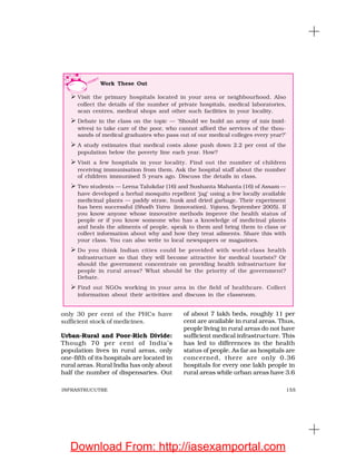 155INFRASTRUCUTRE
only 30 per cent of the PHCs have
sufficient stock of medicines.
Urban-Rural and Poor-Rich Divide:
Though 70 per cent of India’s
population lives in rural areas, only
one-fifth of its hospitals are located in
rural areas. Rural India has only about
half the number of dispensaries. Out
of about 7 lakh beds, roughly 11 per
cent are available in rural areas. Thus,
people living in rural areas do not have
sufficient medical infrastructure. This
has led to differences in the health
status of people. As far as hospitals are
concerned, there are only 0.36
hospitals for every one lakh people in
rural areas while urban areas have 3.6
Work These Out
Visit the primary hospitals located in your area or neighbourhood. Also
collect the details of the number of private hospitals, medical laboratories,
scan centres, medical shops and other such facilities in your locality.
Debate in the class on the topic — ‘Should we build an army of tais (mid-
wives) to take care of the poor, who cannot afford the services of the thou-
sands of medical graduates who pass out of our medical colleges every year?’
A study estimates that medical costs alone push down 2.2 per cent of the
population below the poverty line each year. How?
Visit a few hospitals in your locality. Find out the number of children
receiving immunisation from them. Ask the hospital staff about the number
of children immunised 5 years ago. Discuss the details in class.
Two students — Leena Talukdar (16) and Sushanta Mahanta (16) of Assam —
have developed a herbal mosquito repellent ‘jag’ using a few locally available
medicinal plants — paddy straw, husk and dried garbage. Their experiment
has been successful (Shodh Yatra (innovation), Yojana, September 2005). If
you know anyone whose innovative methods improve the health status of
people or if you know someone who has a knowledge of medicinal plants
and heals the ailments of people, speak to them and bring them to class or
collect information about why and how they treat ailments. Share this with
your class. You can also write to local newspapers or magazines.
Do you think Indian cities could be provided with world-class health
infrastructure so that they will become attractive for medical tourists? Or
should the government concentrate on providing health infrastructure for
people in rural areas? What should be the priority of the government?
Debate.
Find out NGOs working in your area in the field of healthcare. Collect
information about their activities and discuss in the classroom.
Download From: http://iasexamportal.com
 