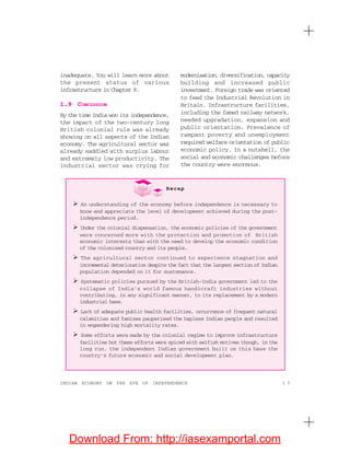 1 3INDIAN ECONOMY ON THE EVE OF INDEPENDENCE
inadequate. You will learn more about
the present status of various
infrastructure in Chapter 8.
1.9 CONCLUSION
By the time India won its independence,
the impact of the two-century long
British colonial rule was already
showing on all aspects of the Indian
economy. The agricultural sector was
already saddled with surplus labour
and extremely low productivity. The
industrial sector was crying for
modernisation, diversification, capacity
building and increased public
investment. Foreign trade was oriented
to feed the Industrial Revolution in
Britain. Infrastructure facilities,
including the famed railway network,
needed upgradation, expansion and
public orientation. Prevalence of
rampant poverty and unemployment
required welfare orientation of public
economic policy. In a nutshell, the
social and economic challenges before
the country were enormous.
Recap
An understanding of the economy before independence is necessary to
know and appreciate the level of development achieved during the post-
independence period.
Under the colonial dispensation, the economic policies of the government
were concerned more with the protection and promotion of British
economic interests than with the need to develop the economic condition
of the colonised country and its people.
The agricultural sector continued to experience stagnation and
incremental deterioration despite the fact that the largest section of Indian
population depended on it for sustenance.
Systematic policies pursued by the British-India government led to the
collapse of India’s world famous handicraft industries without
contributing, in any significant manner, to its replacement by a modern
industrial base.
Lack of adequate public health facilities, occurrence of frequent natural
calamities and famines pauperised the hapless Indian people and resulted
in engendering high mortality rates.
Some efforts were made by the colonial regime to improve infrastructure
facilities but these efforts were spiced with selfish motives though, in the
long run, the independent Indian government built on this base the
country’s future economic and social development plan.
Download From: http://iasexamportal.com
 