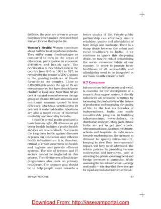 157INFRASTRUCUTRE
facilities, the poor are driven to private
hospitals which makes them indebted
forever. Or else they opt to die.
Women’s Health: Women constitute
about half the total population in India.
They suffer many disadvantages as
compared to men in the areas of
education, participation in economic
activities and health care. The
deterioration in the child sex ratio in the
country from 945 in 1991 to 927, as
revealed by the census of 2001, points
to the growing incidence of female
foeticide in the country. Close to
3,00,000 girls under the age of 15 are
not only married but have already borne
children at least once. More than 50 per
cent of married women between the age
group of 15 and 49 have anaemia and
nutritional anaemia caused by iron
deficiency, which has contributed to 19
per cent of maternal deaths. Abortions
are also a major cause of maternal
morbidity and mortality in India.
Health is a vital public good and a
basic human right. All citizens can get
better health facilities if public health
services are decentralised. Success in
the long-term battle against diseases
depends on education and efficient
health infrastructure. It is, therefore,
critical to create awareness on health
and hygiene and provide efficient
systems. The role of telecom and IT
sectors cannot be neglected in this
process. The effectiveness of healthcare
programmes also rests on primary
healthcare. The ultimate goal should
be to help people move towards a
better quality of life. Private-public
partnership can effectively ensure
reliability, quality and affordability of
both drugs and medicare. There is a
sharp divide between the urban and
rural healthcare in India. If we
continue to ignore this deepening
divide, we run the risk of destabilising
the socio- economic fabric of our
country. In order to provide basic
healthcare to all, accessibility and
affordability need to be integrated in
our basic health infrastructure.
8.7 CONCLUSION
Infrastructure, both economic and social,
is essential for the development of a
country. As a support system, it directly
influences all economic activities by
increasing the productivity of the factors
of production and improving the quality
of life. In the last six decades of
independence, India has made
considerable progress in building
infrastructure, nevertheless, its
distributionisuneven.Manypartsofrural
India are yet to get good roads,
telecommunication facilities, electricity,
schools and hospitals. As India moves
towards modernisation, the increase in
demand for quality infrastrucutre,
keeping in view their environmental
impact, will have to be addressed. The
reform policies by providing various
concessions and incentives, aim at
attractingtheprivatesectoringeneraland
foreign investors in particular. While
assessingthetwoinfrastructure—energy
and health — it is clear that there is scope
for equal access to infrastructure for all.
Download From: http://iasexamportal.com
 
