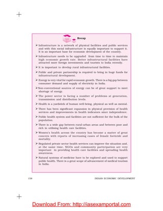158 INDIAN ECONOMIC DEVELOPMENT
Recap
Infrastructure is a network of physical facilities and public services
and with this social infrastructure is equally important to support it.
It is an important base for economic development of the country.
Infrastructure needs to be upgraded from time to time to maintain
high economic growth rate. Better infrastructural facilities have
attracted more foreign investments and tourists to India recently.
It is important to develop rural infrastructural facilities.
Public and private partnership is required to bring in huge funds for
infrastructural development.
Energy is very vital for rapid economic growth. There is a big gap between
consumer demand and supply of electricity in India.
Non-conventional sources of energy can be of great support to meet
shortage of energy.
The power sector is facing a number of problems at generation,
transmission and distribution levels.
Health is a yardstick of human well-being, physical as well as mental.
There has been significant expansion in physical provision of health
services and improvements in health indicators since independence.
Public health system and facilities are not sufficient for the bulk of the
population.
There is a wide gap between rural-urban areas and between poor and
rich in utilising health care facilities.
Women’s health across the country has become a matter of great
concern with reports of increasing cases of female foeticide and
mortality.
Regulated private sector health services can improve the situation and,
at the same time, NGOs and community participation are very
important in providing health care facilities and spreading health
awareness.
Natural systems of medicine have to be explored and used to support
public health. There is a great scope of advancement of medical tourism
in India.
Download From: http://iasexamportal.com
 
