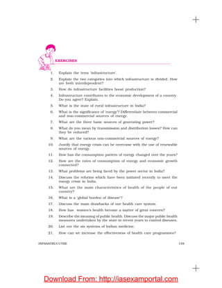 159INFRASTRUCUTRE
1. Explain the term ‘infrastructure’.
2. Explain the two categories into which infrastructure is divided. How
are both interdependent?
3. How do infrastructure facilities boost production?
4. Infrastructure contributes to the economic development of a country.
Do you agree? Explain.
5. What is the state of rural infrastructure in India?
6. What is the significance of ‘energy’? Differentiate between commercial
and non-commercial sources of energy.
7. What are the three basic sources of generating power?
8. What do you mean by transmission and distribution losses? How can
they be reduced?
9. What are the various non-commercial sources of energy?
10. Justify that energy crisis can be overcome with the use of renewable
sources of energy.
11. How has the consumption pattern of energy changed over the years?
12. How are the rates of consumption of energy and economic growth
connected?
13. What problems are being faced by the power sector in India?
14. Discuss the reforms which have been initiated recently to meet the
energy crisis in India.
15. What are the main characteristics of health of the people of our
country?
16. What is a ‘global burden of disease’?
17. Discuss the main drawbacks of our health care system.
18. How has women’s health become a matter of great concern?
19. Describe the meaning of public health. Discuss the major public health
measures undertaken by the state in recent years to control diseases.
20. List out the six systems of Indian medicine.
21. How can we increase the effectiveness of health care programmes?
EXERCISES
Download From: http://iasexamportal.com
 