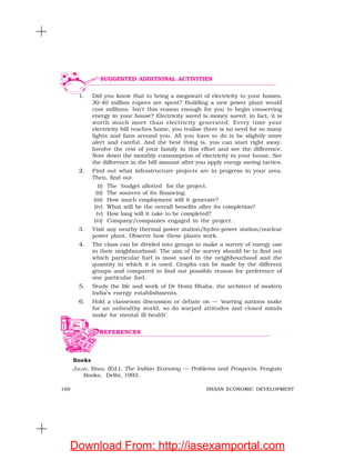 160 INDIAN ECONOMIC DEVELOPMENT
1. Did you know that to bring a megawatt of electricity to your homes,
30-40 million rupees are spent? Building a new power plant would
cost millions. Isn’t this reason enough for you to begin conserving
energy in your house? Electricity saved is money saved; in fact, it is
worth much more than electricity generated. Every time your
electricity bill reaches home, you realise there is no need for so many
lights and fans around you. All you have to do is be slightly more
alert and careful. And the best thing is, you can start right away.
Involve the rest of your family in this effort and see the difference.
Note down the monthly consumption of electricity in your house. See
the difference in the bill amount after you apply energy saving tactics.
2. Find out what infrastructure projects are in progress in your area.
Then, find out
(i) The budget allotted for the project.
(ii) The sources of its financing.
(iii) How much employment will it generate?
(iv) What will be the overall benefits after its completion?
(v) How long will it take to be completed?
(vi) Company/companies engaged in the project.
3. Visit any nearby thermal power station/hydro-power station/nuclear
power plant. Observe how these plants work.
4. The class can be divided into groups to make a survey of energy use
in their neighbourhood. The aim of the survey should be to find out
which particular fuel is most used in the neighbourhood and the
quantity in which it is used. Graphs can be made by the different
groups and compared to find out possible reason for preference of
one particular fuel.
5. Study the life and work of Dr Homi Bhaba, the architect of modern
India’s energy establishments.
6. Hold a classroom discussion or debate on — ‘warring nations make
for an unhealthy world, so do warped attitudes and closed minds
make for mental ill-health’.
Books
JALAN, BIMAL (Ed.). The Indian Economy — Problems and Prospects. Penguin
Books, Delhi, 1993.
SUGGESTED ADDITIONAL ACTIVITIES
REFERENCES
Download From: http://iasexamportal.com
 
