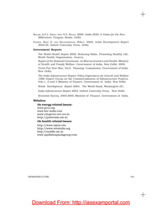 161INFRASTRUCUTRE
KALAM, A.P.J. ABDUL WITH Y.S. RAJAN. 2002. India 2020: A Vision for the New
Millennium. Penguin Books, Delhi.
PARIKH, KIRIT S. AND RADHAKRISHNA (Eds.). 2005. India Development Report
2004-05. Oxford University Press, Delhi.
Government Reports
The World Health Report 2002. Reducing Risks, Promoting Healthy Life,
World Health Organisation, Geneva.
Report of the National Commission on Macroeconomics and Health, Ministry
of Health and Family Welfare, Government of India, New Delhi, 2005.
Tenth Five Year Plan, Vol.2, Planning Commission, Government of India,
New Delhi.
The India Infrastructure Report: Policy Imperatives for Growth and Welfare
1996. Expert Group on the Commercialisaton of Infrastructure Projects.
Vols.1, 2 and 3 Ministry of Finance. Government of India, New Delhi.
World Development Report 2004. The World Bank, Washington DC.
India Infrastructure Report 2004. Oxford University Press, New Delhi.
Economic Survey 2004-2005. Ministry of Finance, Government of India.
Websites
On energy related issues:
www.pcra.org
www.bee-india.com
www.edugreen.teri.res.in
http://powermin.nic.in
On health related issues:
http://www.aiims.edu
http://www.whoindia.org
http://mohfw.nic.in
www.apollohospitalsgroup.com
Download From: http://iasexamportal.com
 
