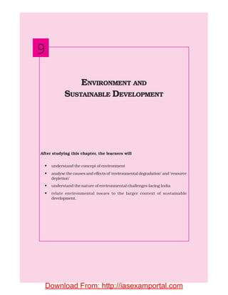 162 INDIAN ECONOMIC DEVELOPMENT
After studying this chapter, the learners will
• understand the concept of environment
• analyse the causes and effects of ‘environmental degradation’ and ‘resource
depletion’
• understand the nature of environmental challenges facing India
• relate environmental issues to the larger context of sustainable
development.
ENVIRONMENT AND
SUSTAINABLE DEVELOPMENT
9
Download From: http://iasexamportal.com
 